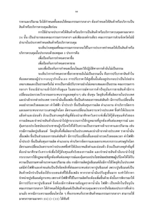 68
ราคาและปริมาณ จึงได้กําหนดขันตอนให้คณะกรรมการกลางฯ ต้องกําหนดให้สินค้าหรือบริการเป็น
สินค้าหรือบริการควบคุมเสียก่อน
การใช้อํานาจประกาศให้สินค้าหรือบริการเป็นสินค้าหรือบริการควบคุมตามมาตรา
นัน เป็นอํานาจของคณะกรรมการกลางฯ แต่เพียงองค์กรเดียว คณะกรรมการส่วนจังหวัดไม่มี
อํานาจในประกาศกําหนดสินค้าหรือบริการควบคุม
จะเห็นว่าเหตุผลทีคณะกรรมการกลางจะใช้ในการประกาศกําหนดให้เป็นสินค้าหรือ
บริการควบคุมนันประกอบด้วยเหตุผล ประการคือ
เพือป้องกันการกําหนดราคาซือ
เพือป้องกันการกําหนดราคาขาย
และเพือป้องกันการกําหนดเงือนไขและวิธีปฏิบัติทางการค้าอันไม่เป็นธรรม
จะเห็นว่าการกําหนดราคาซือราคาขายอันไม่เป็นธรรมนัน คือการปรับราคาสินค้าใน
ท้องตลาดของผู้ประกอบธุรกิจนันเอง การปรับราคาให้สูงขึนนันต้องดูประกอบว่าเป็นไปอย่าง
เหมาะสมและเป็นธรรมหรือไม่ หากเป็นกรณีปรับราคาอย่างไม่เหมาะสมและเป็นธรรม คณะกรรมการ
กลางฯ จึงจะมีอํานาจเข้าไปกํากับดูแล ในสถานการณ์ทางการค้าปัจจุบันการขายสินค้ามีการ
เปลียนแปลงรวดเร็วจากผลกระทบจากมูลเหตุต่างๆ เช่น ต้นทุน วัตถุดิบทังทีผลิตภายในประเทศ
และนําเข้าจากต่างประเทศ ราคานํามันเชือเพลิง ซึงเป็นส่วนของการขนส่งสินค้า มีการปรับเปลียนขึน
ลงอย่างรวดเร็วตลอดเวลา ค่าไฟฟ้ า นําประปา ซึงเป็นต้นทุนการผลิต ค่าแรงงาน ค่าบริการจัดการ
และผลกระทบจากภาวะเศรษฐกิจโลก อัตราแลกเปลียนเงินตราระหว่างประเทศ ซึงทําให้เงินบาท
แข็งค่าและอ่อนตัว ล้วนเป็นสาเหตุสําคัญทีต้องนํามาศึกษาวิเคราะห์เพือให้รู้ต้นทุนแท้จริงของ
การผลิตและจําหน่ายสินค้าอันจะนําไปสู่กระบวนการใช้กฎหมายทีถูกต้องทันต่อเหตุการณ์ และ
คุ้มครองประโยชน์ของประชาชนผู้บริโภคให้ได้รับความเป็นธรรมทางด้านราคาและปริมาณ เช่น
กรณีการผลิตปูนซีเมนต์ วัตถุดิบทังทีผลิตภายในประเทศและนําเข้าจากต่างประเทศ ราคานํามัน
เชือเพลิง ซึงเป็นส่วนของการขนส่งสินค้า มีการปรับเปลียนขึนลงอย่างรวดเร็วตลอดเวลา ค่าไฟฟ้ า
นําประปา ซึงเป็นต้นทุนการผลิต ค่าแรงงาน ค่าบริหารจัดการและผลกระทบจากภาวะเศรษฐกิจโลก
อัตราแลกเปลียนเงินตราระหว่างประเทศซึงทําให้เงินบาทแข็งค่าและอ่อนตัว ล้วนเป็นสาเหตุสําคัญที
ต้องนํามาศึกษาวิเคราะห์เพือให้รู้ต้นทุนแท้จริงของการผลิต และจําหน่ายสินค้าอันจะนําไปสู่
กระบวนการใช้กฎหมายทีถูกต้องทันต่อเหตุการณ์และคุ้มครองประโยชน์ของประชาชนผู้บริโภคให้ได้รับ
ความเป็นธรรมทางด้านราคาและปริมาณ เช่น กรณีการผลิตปูนซีเมนต์อันมีการใช้วัตถุดิบในประเทศ
แต่มีค่าไฟฟ้ าและค่าขนส่งเป็นปัจจัยหลักทีส่งผลกระทบต่อราคาปูนซีเมนต์ เพราะปูนซีเมนต์เป็น
สินค้าหนักจําเป็นต้องใช้ระบบขนส่งทีใช้เชือเพลิง หากราคานํามันปรับสูงขึนมาก จะทําให้ราคา
จําหน่ายปูนซีเมนต์ถูกระทบ เพราะค่าไฟฟ้าทีใช้ในการผลิตก็จะต้องเพิมขึนด้วย ดังนันการพิจารณาให้
มีการปรับราคาปูนซีเมนต์ จึงต้องมีการติดตามข้อมูลราคานํามัน ไฟฟ้ า เป็นหลักในปัจจุบัน
คณะกรรมการกลางฯ ได้กําหนดให้ปูนซีเมนต์เป็นสินค้าควบคุมเพราะจากปัจจัยสองประการทีกล่าว
มาแล้ว หากมีภาวะความเคลือนไหวใด ๆ ทีจะกระทบกับราคาสินค้าคณะกรรมการกลางฯ สามารถใช้
มาตรการตามมาตรา ( )-( ) ได้ทันที
 