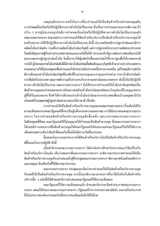 69
เหตุผลอีกประการหนึงในการทีจะกําหนดให้เป็นสินค้าหรือบริการควบคุมคือ
การกําหนดเงือนไขหรือวิธีปฏิบัติทางการค้าอันไม่เป็นธรรม ซึงเป็นการกําหนดกรอบการพิจารณาไว้
กว้าง ๆ หากผู้ประกอบธุรกิจมีการกําหนดเงือนไขหรือวิธีปฏิบัติทางการค้าอันไม่เป็นธรรมแล้ว
คณะกรรมการกลางฯ สามารถประกาศกําหนดให้สินค้าหรือบริการเป็นสินค้าหรือบริการควบคุมได้
ยกตัวอย่างการใช้วิธีปฏิบัติทางการค้าอันไม่เป็นธรรม ดังนี ประเทศไทยมีการปลูกปาล์มและมีการ
ผลิตนํามันปาล์มดิบ รวมทังการผลิตนํามันปาล์มบริสุทธิ แต่การปลูกจนถึงระบบการผลิตของประเทศ
ไทยยังมีคุณภาพสู้กับต่างประเทศทางชายแดนภาคใต้ไม่ได้ ประกอบกับรัฐบาลต้องการส่งเสริมรายได้
ของเกษตรกรผู้ปลูกปาล์มนํามัน จึงตังราคาให้ผู้ผลิตรับซือผลปาล์มไว้ทีราคาสูงเพือให้เกษตรกรมี
รายได้ ผู้ประกอบการนํามันปาล์มจึงได้มีการนํานํามันปาล์มทังชนิดดิบและบริสุทธิเข้ามาจากต่างประเทศทาง
ชายแดนภาคใต้โดยเหตุผลเพือผ่านแดนไปจําหน่ายยังประเทศอืนทางภาคเหนือ แต่ในพฤติการณ์จริง
มีการลักลอบนํานํามันปาล์มบริสุทธิมาพักทีโรงงานบรรจุและบรรจุออกจําหน่าย ราคานํามันปาล์มตํา
กว่าทีผลิตในประเทศ คุณภาพดีกว่าแต่ไปกระทบกับราคาผลปาล์มของเกษตรกร ดังนีเป็นวิธีปฏิบัติ
ทางการค้าอันไม่เป็นธรรม คณะกรรมการกลางฯ จึงได้ประกาศกําหนดให้นํามันปาล์มทุกชนิดเป็น
สินค้าควบคุมและกําหนดมาตรการห้ามการขนย้ายนํามันปาล์มทุกชนิดยกเว้นแต่จะมีใบอนุญาตจาก
ผู้ทีได้รับมอบหมาย ซึงทําให้การลักลอบนําเข้านํามันปาล์มมาจากประเทศเพือนบ้านหยุดชะงักไป
เกิดผลดีกับเกษตรกรผู้ปลูกปาล์มสามารถขายได้ราคาดี เป็นต้น
การกําหนดให้เป็นสินค้าหรือบริการควบคุมของคณะกรรมการกลางฯ นีจะต้องได้รับ
ความเห็นชอบจากคณะรัฐมนตรีซึงจะเป็นผู้กลันกรองความเหมาะสม การใช้อํานาจของคณะกรรมการ
กลางฯ ในการกําหนดสินค้าหรือบริการควบคุมอีกชันหนึง เพราะหากคณะกรรมการกลางฯ
ไม่มีเหตุผลทีดีพอ คณะรัฐมนตรีก็ไม่อนุญาตให้กําหนดเป็นสินค้าควบคุม ซึงคณะกรรมการกลางฯ
ได้เคยมีการเสนอรายชือสินค้าควบคุมให้คณะรัฐมนตรีเห็นชอบแต่คณะรัฐมนตรีไม่ได้ให้ความ
เห็นชอบเพราะเห็นว่าสินค้าทีเสนอไปนันยังไม่มีภาวะใดทีจะกระทบ
ขันตอนในการออกประกาศให้สินค้าหรือบริการใดเป็นสินค้าหรือบริการควบคุม
มีขันตอนในการปฏิบัติ ดังนี
เมือสํานักงานคณะกรรมการกลางฯ ได้ดําเนินการศึกษาวิเคราะห์และวิจัยเกียวกับ
สินค้าหรือบริการใดแล้ว เห็นว่าสมควรทีคณะกรรมการกลางฯ จะพิจารณาประกาศกําหนดให้เป็น
สินค้าหรือบริการควบคุมก็จะนําเสนอเข้าสู่ทีประชุมคณะกรรมการกลางฯ พิจารณาพร้อมด้วยหลักการ
และเหตุผล ข้อเท็จจริงทีใช้พิจารณาประกอบ
คณะกรรมการกลางฯ ประชุมและเห็นว่าควรกําหนดให้เป็นสินค้าหรือบริการควบคุม
ก็ลงมติให้เป็นสินค้าหรือบริการควบคุม จากนันจะพิจารณามาตรการทีจะใช้บังคับกับสินค้าหรือ
บริการนัน ๆ แล้วสังให้ฝ่ายเลขาธิการนําเสนอคณะรัฐมนตรีให้ความเห็นชอบ
คณะรัฐมนตรีให้ความเห็นชอบแล้ว ฝ่ายเลขาธิการจะจัดทําประกาศคณะกรรมการ
กลางฯ เสนอให้ประธานคณะกรรมการกลางฯ (รัฐมนตรีว่าการกระทรวงพาณิชย์) ลงนามในประกาศ
ซึงในประกาศจะต้องกําหนดวันทีประกาศจะมีผลบังคับใช้ไว้ด้วย
 