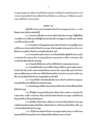 71
ควบคุมตามกฎหมายเก่าเมือประกาศเป็นสินค้าควบคุมแล้ว จะเป็นสินค้าควบคุมไปตลอดจนกว่าจะมี
การประกาศยกเลิกหรือปรับปรุงรายชือสินค้าใหม่ ซึงไม่มีระยะเวลาทีแน่นอน ทําให้ผู้ประกอบธุรกิจ
ขาดความมันใจในการประกอบธุรกิจ
มาตรา
เมือได้มีการประกาศกําหนดสินค้าหรือบริการควบคุมตามมาตรา แล้ว
ให้คณะกรรมการมีอํานาจดังต่อไปนี
( ) กําหนดราคาซือหรือราคาจําหน่ายสินค้าหรือบริการควบคุม ให้ผู้ซือซือใน
ราคาไม่ตํากว่าราคาทีกําหนด หรือให้ผู้จําหน่ายจําหน่ายในราคาไม่สูงกว่าราคาทีกําหนด หรือตรึง
ราคาไว้ในราคาใดราคาหนึง
( ) กําหนดอัตรากําไรสูงสุดต่อหน่วยของสินค้าหรือบริการควบคุมทีผู้จําหน่าย
จะได้รับจากการจําหน่ายสินค้าหรือบริการควบคุม หรือกําหนดอัตราส่วนแตกต่างระหว่างราคา
ซือกับราคาขายสินค้า หรือบริการควบคุมในแต่ละช่วงการค้า
( ) กําหนดหลักเกณฑ์ มาตรการ และเงือนไขให้ต้องปฏิบัติเกียวกับการผลิต
การนําเข้ามาในราชอาณาจักร การส่งออกไปนอกราชอาณาจักร การซือ การจําหน่าย หรือ
การเก็บรักษาสินค้าหรือบริการควบคุม
( ) กําหนดท้องทีหรือระยะเวลาในการใช้บังคับประกาศของคณะกรรมการ
( ) กําหนดให้แจ้งปริมาณ สถานทีเก็บ ต้นทุน ค่าใช้จ่าย แผนการผลิต แผนการ
นําเข้ามาในราชอาณาจักร แผนการส่งออกไปนอกราชอาณาจักร แผนการซือ แผนการจําหน่าย
แผนการเปลียนแปลงราคาหรือรายการอืนใดหรือส่วนลดในการจําหน่าย กระบวนการผลิต และ
วิธีการจําหน่ายสินค้าหรือบริการควบคุมต่อพนักงานเจ้าหน้าที
( ) กําหนดให้มีการเก็บหรือเพิมปริมาณการเก็บสํารองสินค้าควบคุมและ
กําหนดท้องทีและสถานทีให้เก็บสํารองสินค้าควบคุม
( ) ห้ามหรืออนุญาตให้มีการส่งออกไปนอกหรือนําเข้ามาในท้องทีใดท้องทีหนึง
ซึงสินค้าควบคุม
( ) สังให้ผู้ประกอบธุรกิจปรับปรุงประสิทธิภาพในการผลิต การนําเข้ามาใน
ราชอาณาจักร การซือ การจําหน่าย หรือการเก็บรักษาสินค้าหรือบริการควบคุม รวมทังให้ระงับ
หรือลดค่าใช้จ่าย ทีกําหนดไว้เกินสมควร
( ) จัดให้มีการปันส่วนในการซือและการจําหน่ายสินค้าหรือบริการควบคุม
รวมทังกําหนดหลักเกณฑ์และเงือนไขในการปันส่วนดังกล่าว หรือกําหนดเงือนไขในการซือ และ
การจําหน่ายสินค้าหรือบริการควบคุม
( ) สังให้จําหน่ายสินค้าหรือบริการควบคุมตามปริมาณและราคาทีกําหนด
ตลอดจนสังให้จําหน่ายแก่ส่วนราชการหรือบุคคลใดตามทีคณะกรรมการกําหนด
 