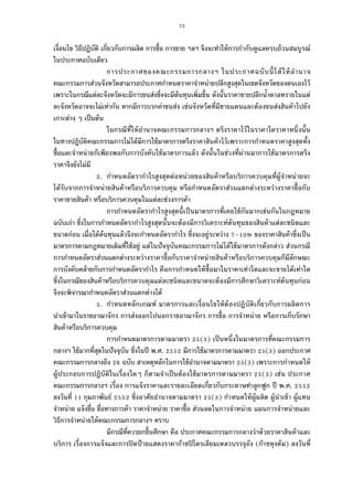 73
เงือนไข วิธีปฏิบัติ เกียวกับการผลิต การซือ การขาย ฯลฯ จึงจะทําให้การกํากับดูแลครบถ้วนสมบูรณ์
ในประกาศฉบับเดียว
การประกาศของคณะกรรมการกลางฯ ในประกาศฉบับนีได้ให้อํานาจ
คณะกรรมการส่วนจังหวัดสามารถประกาศกําหนดราคาจําหน่ายปลีกสูงสุดในเขตจังหวัดของตนเองไว้
เพราะในกรณีแต่ละจังหวัดจะมีการขนส่งซึงจะมีต้นทุนเพิมขึน ดังนันราคาขายปลีกนําตาลทรายในแต่
ละจังหวัดอาจจะไม่เท่ากัน หากมีการบวกค่าขนส่ง เช่นจังหวัดทีมีชายแดนและต้องขนส่งสินค้าไปยัง
เกาะต่าง ๆ เป็นต้น
ในกรณีทีให้อํานาจคณะกรรมการกลางฯ ตรึงราคาไว้ในราคาใดราคาหนึงนัน
ในทางปฏิบัติคณะกรรมการไม่ได้มีการใช้มาตรการตรึงราคาสินค้าไว้เพราะการกําหนดราคาสูงสุดทัง
ซือและจําหน่ายก็เพียงพอกับการบังคับใช้มาตรการแล้ว ดังนันในช่วงทีผ่านมาการใช้มาตรการตรึง
ราคาจึงยังไม่มี
. กําหนดอัตรากําไรสูงสุดต่อหน่วยของสินค้าหรือบริการควบคุมทีผู้จําหน่ายจะ
ได้รับจากการจําหน่ายสินค้าหรือบริการควบคุม หรือกําหนดอัตราส่วนแตกต่างระหว่างราคาซือกับ
ราคาขายสินค้า หรือบริการควบคุมในแต่ละช่วงการค้า
การกําหนดอัตรากําไรสูงสุดนีเป็นมาตรการทีเคยใช้กันมากเช่นกันในกฎหมาย
ฉบับเก่า ซึงในการกําหนดอัตรากําไรสูงสุดนันจะต้องมีการวิเคราะห์ต้นทุนของสินค้าแต่ละชนิดและ
ขนาดก่อน เมือได้ต้นทุนแล้วจึงจะกําหนดอัตรากําไร ซึงจะอยู่ระหว่าง – % ของราคาสินค้าซึงเป็น
มาตรการตามกฎหมายเดิมทีใช้อยู่ แต่ในปัจจุบันคณะกรรมการไม่ได้ใช้มาตรการดังกล่าว ส่วนกรณี
การกําหนดอัตราส่วนแตกต่างระหว่างราคาซือกับราคาจําหน่ายสินค้าหรือบริการควบคุมก็มีลักษณะ
การบังคับคล้ายกับการกําหนดอัตรากําไร คือการกําหนดให้ซือมาในราคาเท่าใดและจะขายได้เท่าใด
ซึงในกรณีของสินค้าหรือบริการควบคุมแต่ละชนิดและขนาดจะต้องมีการศึกษาวิเคราะห์ต้นทุนก่อน
จึงจะพิจารณากําหนดอัตราส่วนแตกต่างได้
. กําหนดหลักเกณฑ์ มาตรการและเงือนไขให้ต้องปฏิบัติเกียวกับการผลิตการ
นําเข้ามาในราชอาณาจักร การส่งออกไปนอกราชอาณาจักร การซือ การจําหน่าย หรือการเก็บรักษา
สินค้าหรือบริการควบคุม
การกําหนดมาตรการตามมาตรา ( ) เป็นหนึงในมาตรการทีคณะกรรมการ
กลางฯ ใช้มากทีสุดในปัจจุบัน ซึงในปี พ.ศ. มีการใช้มาตรการตามมาตรา ( ) ออกประกาศ
คณะกรรมการกลางถึง ฉบับ สาเหตุหลักในการใช้อํานาจตามมาตรา ( ) เพราะการกําหนดให้
ผู้ประกอบการปฏิบัติในเรืองใดๆ ก็ตามจําเป็นต้องใช้มาตรการตามมาตรา ( ) เช่น ประกาศ
คณะกรรมการกลางฯ เรือง การแจ้งราคาและรายละเอียดเกียวกับกระดาษทําลูกฟูก ปี พ.ศ.
ลงวันที กุมภาพันธ์ ซึงอาศัยอํานาจตามมาตรา ( ) กําหนดให้ผู้ผลิต ผู้นําเข้า ผู้แทน
จําหน่าย แจ้งชือ ชือทางการค้า ราคาจําหน่าย ราคาซือ ส่วนลดในการจําหน่าย แผนการจําหน่ายและ
วิธีการจําหน่ายให้คณะกรรมการกลางฯ ทราบ
มีกรณีทีควรยกขึนศึกษา คือ ประกาศคณะกรรมการกลางว่าด้วยราคาสินค้าและ
บริการ เรืองการแจ้งและการปิดป้ ายแสดงราคาก๊าซปิโตรเลียมเหลวบรรจุถัง (ก๊าซหุงต้ม) ลงวันที
 
