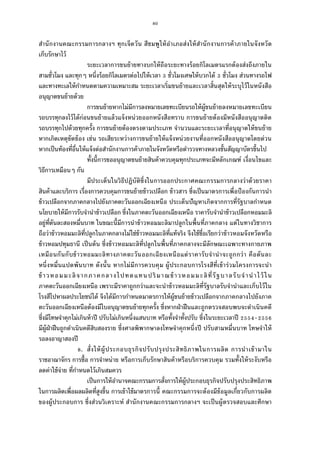 80
สํานักงานคณะกรรมการกลางฯ ทุกเจ็ดวัน สีชมพูให้อําเภอส่งให้สํานักงานการค้าภายในจังหวัด
เก็บรักษาไว้
ระยะเวลาการขนย้ายทางบกให้ถือระยะทางร้อยกิโลเมตรแรกต้องส่งถึงภายใน
สามชัวโมง และทุกๆ หนึงร้อยกิโลเมตรต่อไปให้เวลา ชัวโมงเศษให้บวกได้ ชัวโมง ส่วนทางรถไฟ
และทางทะเลให้กําหนดตามความเหมาะสม ระยะเวลาเริมขนย้ายและเวลาสินสุดให้ระบุไว้ในหนังสือ
อนุญาตขนย้ายด้วย
การขนย้ายหากไม่มีการลงหมายเลขทะเบียนรถให้ผู้ขนย้ายลงหมายเลขทะเบียน
รถบรรทุกลงไว้ได้ก่อนขนย้ายแล้วแจ้งหน่วยออกหนังสือทราบ การขนย้ายต้องมีหนังสืออนุญาตติด
รถบรรทุกไปด้วยทุกครัง การขนย้ายต้องตรงตามประเภท จํานวนและระยะเวลาทีอนุญาตให้ขนย้าย
หากเกิดเหตุขัดข้อง เช่น รถเสียระหว่างการขนย้ายให้แจ้งหน่วยงานทีออกหนังสืออนุญาตโดยด่วน
หากเป็นท้องทีอืนให้แจ้งต่อสํานักงานการค้าภายในจังหวัดหรือตํารวจทางหลวงชันสัญญาบัตรขึนไป
ทังนีการขออนุญาตขนย้ายสินค้าควบคุมทุกประเภทจะมีหลักเกณฑ์ เงือนไขและ
วิธีการเหมือนๆ กัน
มีประเด็นในวิธีปฏิบัติซึงในการออกประกาศคณะกรรมการกลางว่าด้วยราคา
สินค้าและบริการ เรืองการควบคุมการขนย้ายข้าวเปลือก ข้าวสาร ซึงเป็นมาตรการเพือป้องกันการนํา
ข้าวเปลือกจากภาคกลางไปยังภาคตะวันออกเฉียงเหนือ ประเด็นปัญหาเกิดจากการทีรัฐบาลกําหนด
นโยบายให้มีการรับจํานําข้าวเปลือก ซึงในภาคตะวันออกเฉียงเหนือ ราคารับจํานําข้าวเปลือกหอมมะลิ
อยู่ทีตันละสองหมืนบาท ในขณะนีมีการนําข้าวหอมมะลิมาปลูกในพืนทีภาคกลาง แต่ในทางวิชาการ
ถือว่าข้าวหอมมะลิทีปลูกในภาคกลางไม่ใช่ข้าวหอมมะลิทีแท้จริง จึงใช้ชือเรียกว่าข้าวหอมจังหวัดหรือ
ข้าวหอมปทุมธานี เป็นต้น ซึงข้าวหอมมะลิทีปลูกในพืนทีภาคกลางจะมีลักษณะเฉพาะทางกายภาพ
เหมือนกันกับข้าวหอมมะลิทางภาคตะวันออกเฉียงเหนือแต่ราคารับจํานําจะถูกกว่า คือตันละ
หนึงหมืนแปดพันบาท ดังนัน หากไม่มีการควบคุม ผู้ประกอบการโรงสีทีเข้าร่วมโครงการจะนํา
ข้าวหอมมะลิจากภาคกลางไปทดแทนปริมาณข้าวหอมมะลิทีรัฐบาลรับจํานําไว้ ใน
ภาคตะวันออกเฉียงเหนือ เพราะมีราคาถูกกว่าและจะนําข้าวหอมมะลิทีรัฐบาลรับจํานําและเก็บไว้ใน
โรงสีไปหาผลประโยชน์ได้ จึงได้มีการกําหนดมาตรการให้ผู้ขนย้ายข้าวเปลือกจากภาคกลางไปยังภาค
ตะวันออกเฉียงเหนือต้องมีใบอนุญาตขนย้ายทุกครัง ซึงหากฝ่าฝืนและถูกตรวจสอบพบจะดําเนินคดี
ซึงมีโทษจําคุกไม่เกินห้าปี ปรับไม่เกินหนึงแสนบาท หรือทังจําทังปรับ ซึงในระยะเวลาปี -
มีผู้ฝ่าฝืนถูกดําเนินคดีสิบสองราย ซึงศาลพิพากษาลงโทษจําคุกหนึงปี ปรับสามหมืนบาท โทษจําให้
รอลงอาญาสองปี
. สังให้ผู้ประกอบธุรกิจปรับปรุงประสิทธิภาพในการผลิต การนําเข้ามาใน
ราชอาณาจักร การซือ การจําหน่าย หรือการเก็บรักษาสินค้าหรือบริการควบคุม รวมทังให้ระงับหรือ
ลดค่าใช้จ่าย ทีกําหนดไว้เกินสมควร
เป็นการให้อํานาจคณะกรรมการสังการให้ผู้ประกอบธุรกิจปรับปรุงประสิทธิภาพ
ในการผลิตเพือผลผลิตทีสูงขึน การเข้าใช้มาตรการนี คณะกรรมการจะต้องมีข้อมูลเกียวกับการผลิต
ของผู้ประกอบการ ซึงส่วนวิเคราะห์ สํานักงานคณะกรรมการกลางฯ จะเป็นผู้ตรวจสอบและศึกษา
 