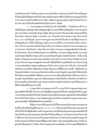 3
ราคาสินค้าและบริการ ไม่เป็นการเฉพาะเจาะจงว่าต้องเป็นการกําหนดราคาสินค้า ซึงจะทําให้บุคคล
ทัวไปและผู้บังคับใช้กฎหมายเข้าใจในเจตนารมณ์ของกฎหมายดีขึนว่ามิได้มุ่งจะควบคุมดูแลในเรือง
การกําหนดราคาสินค้าแต่เพียงประการเดียว แต่ต้องการดูแลและคุ้มครองผู้บริโภคในด้านต่างๆ
ทุกๆด้าน เช่น ในเรืองปริมาณสินค้าต้นทุนหรือการบริการ เป็นต้น
. การควบคุมดูแลราคาสินค้าและบริการโดยวิธีอืน ๆ ในปัจจุบันจะเห็นว่าการ
บังคับใช้กฎหมายมุ่งไปสู่การติดตามข้อมูลของผู้ประกอบธุรกิจทีต้องแจ้งข้อมูลในการประกอบธุรกิจ
เช่น ราคาขายส่ง ราคาขายปลีก ต้นทุน วัตถุดิบ ปริมาณการนําเข้า ปริมาณคงเหลือ ตลอดจนค่าใช้จ่าย
ในการบริหาร ปริมาณการผลิต การจําหน่าย ฯลฯ ซึงจะเห็นว่าประกาศคณะกรรมการในระหว่างปี
พ.ศ. จนถึงปัจจุบัน มาตรการทางกฎหมายจะเน้นหนักไปในด้านการขอให้ผู้ประกอบการ
แจ้งข้อมูลดังกล่าว ทังนีการได้ข้อมูลจากผู้ประกอบการมาใช้ในการกําหนดนโยบายในการบริหาร
จัดการกับราคาและปริมาณสินค้านันดูจะเป็นแนวทางทีเหมาะสมกับสภาพทางเศรษฐกิจและ
การประกอบการในปัจจุบัน จะเห็นว่ามีมาตรการในการควบคุมราคาสูงสุดเพียงสินค้าชนิดเดียว
คือ นําตาลทราย เนืองจากเป็นสินค้าอุตสาหกรรมทีสําคัญ ภาคเกษตรกรผู้ปลูกอ้อยมีการเกาะกลุ่ม
รวมตัวกันอย่างมีพลังในการต่อรองด้านราคาและปริมาณกับกลุ่มการผลิตนําตาลทราย ดังนันภาครัฐ
จึงต้องการให้อุตสาหกรรมนําตาลทรายมีเสถียรภาพทางด้านราคาและปริมาณ จึงได้มีการกําหนด
มาตรการในการควบคุมราคาสูงสุดนําตาลทรายไว้ เพือไม่ให้เกิดการแข่งขันในด้านราคาอันจะนําไปสู่
การกระทบต่อเสถียรภาพของการผลิตและการค้านําตาลทราย ส่วนมาตรการอืน เช่น การกําหนดให้
แจ้งปริมาณ สถานทีเก็บ เพือป้องกันการกักตุน เป็นมาตรการทีใช้ช่วงระยะเวลาสันๆ เพือป้องกันการ
กักตุนสินค้าเมือมีภาวะขาดแคลนหรือเกิดความตืนตระหนกในพฤติกรรมของสินค้าใดสินค้าหนึง
ทีนําไปสู่การขาดแคลนซึงมีการใช้ไม่มาก นอกจากมาตรการทังสองนีแล้วยังมีการใช้มาตรการในการ
ควบคุมการขนย้ายสินค้าควบคุม เช่น นํามันปาล์มและกระเทียม ซึงเป็นการป้องกันการนําสินค้าจาก
ต่างประเทศเข้ามาจําหน่ายในราคาถูก ส่งผลกระทบกับราคาสินค้าเกษตรในประเทศ ซึงเป็นมาตรการ
ทีใช้อย่างได้ผลดียิงอีกมาตรการหนึง
. การดูแลสินค้าตามกฎหมายฉบับนี จะคลุมไปถึงการดูแลมาตรฐานและ
คุณภาพสินค้าหรือไม่นัน พิจารณาจากบทบัญญัติของกฎหมายแล้วมีเจตนารมณ์มุ่งเน้นไปยังการดูแล
ราคาและปริมาณของสินค้าเป็นหลัก ถึงแม้มาตรฐานของสินค้าและคุณภาพของสินค้าจะมีส่วนสัมพันธ์
กับราคาสินค้าโดยตรงก็ตาม เจตนารมณ์ของกฎหมายจะไม่ครอบคลุมไปถึงการดูแลมาตรฐานและ
คุณภาพของสินค้า เพือให้สัมพันธ์กับราคาสินค้านัน ๆ
มีปัญหาว่าหากจะใช้กฎหมายฉบับนีให้ครอบคลุมไปถึงมาตรฐานและคุณภาพ
ด้วยนันจะมีทางใช้บทบัญญัติตามมาตรา ( )–( ) ให้ครอบคลุมไปถึงมาตรฐานและคุณภาพ
หรือไม่ ซึงในเรืองนีผู้เขียนมีความเห็นว่ากฎหมายสามารถบังคับถึงมาตรฐานและคุณภาพของสินค้าได้
โดยจะต้องโยงมาตรฐานและคุณภาพของสินค้าให้อยู่บนพืนฐานการควบคุมราคาและปริมาณ เช่น
การใช้มาตรการในการกําหนดราคาข้าวหอมมะลิแต่ละประเภท โดยกําหนดราคาสูงตําตามคุณภาพ
ของข้าวหอมมะลิ ถ้าเป็นข้าวหอมมะลิทีมีคุณภาพดี เมล็ดยาว มีความหอมสูงได้มาตรฐาน ก็จะมีราคา
สูงกว่าข้าวทีหอมน้อยกว่า เป็นต้น หรือกําหนดคุณภาพจากแหล่งผลิต เช่น ข้าวหอมมะลิทีผลิตได้จาก
 