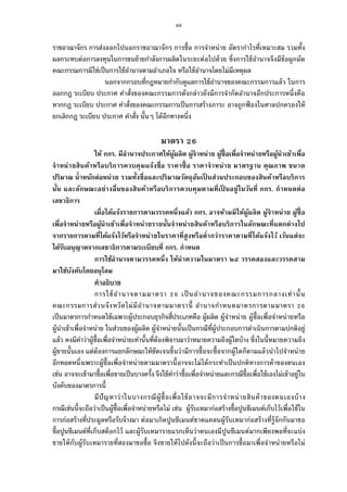 89
ราชอาณาจักร การส่งออกไปนอกราชอาณาจักร การซือ การจําหน่าย อัตรากําไรทีเหมาะสม รวมทัง
ผลกระทบต่อการลงทุนในการขนย้ายกําลังการผลิตในระยะต่อไปด้วย ซึงการใช้อํานาจจึงมีข้อผูกมัด
คณะกรรมการมิใช่เป็นการใช้อํานาจตามอําเภอใจ หรือใช้อํานาจโดยไม่มีเหตุผล
นอกจากกรอบทีกฎหมายกํากับดูแลการใช้อํานาจของคณะกรรมการแล้ว ในการ
ออกกฎ ระเบียบ ประกาศ คําสังของคณะกรรมการดังกล่าวยังมีการจํากัดอํานาจอีกประการหนึงคือ
หากกฎ ระเบียบ ประกาศ คําสังของคณะกรรมการเป็นการสร้างภาระ อาจถูกฟ้ องในศาลปกครองให้
ยกเลิกกฎ ระเบียบ ประกาศ คําสัง นันๆ ได้อีกทางหนึง
มาตรา
ให้ กกร. มีอํานาจประกาศให้ผู้ผลิต ผู้จําหน่าย ผู้ซือเพือจําหน่ายหรือผู้นําเข้าเพือ
จําหน่ายสินค้าหรือบริการควบคุมแจ้งชือ ราคาซือ ราคาจําหน่าย มาตรฐาน คุณภาพ ขนาด
ปริมาณ นําหนักต่อหน่วย รวมทังชือและปริมาณวัตถุอันเป็ นส่วนประกอบของสินค้าหรือบริการ
นัน และลักษณะอย่างอืนของสินค้าหรือบริการควบคุมตามทีเป็ นอยู่ในวันที กกร. กําหนดต่อ
เลขาธิการ
เมือได้แจ้งรายการตามวรรคหนึงแล้ว กกร. อาจห้ามมิให้ผู้ผลิต ผู้จําหน่าย ผู้ซือ
เพือจําหน่ายหรือผู้นําเข้าเพือจําหน่ายรายนันจําหน่ายสินค้าหรือบริการในลักษณะทีแตกต่างไป
จากรายการตามทีได้แจ้งไว้หรือจําหน่ายในราคาทีสูงหรือตํากว่าราคาตามทีได้แจ้งไว้ เว้นแต่จะ
ได้รับอนุญาตจากเลขาธิการตามระเบียบที กกร. กําหนด
การใช้อํานาจตามวรรคหนึง ให้นําความในมาตรา ๒๕ วรรคสองและวรรคสาม
มาใช้บังคับโดยอนุโลม
คําอธิบาย
การใช้อํานาจตามมาตรา เป็นอํานาจของคณะกรรมการกลางเท่านัน
คณะกรรมการส่วนจังหวัดไม่มีอํานาจตามมาตรานี อํานาจกําหนดมาตรการตามมาตรา
เป็นมาตรการกําหนดใช้เฉพาะผู้ประกอบธุรกิจสีประเภทคือ ผู้ผลิต ผู้จําหน่าย ผู้ซือเพือจําหน่ายหรือ
ผู้นําเข้าเพือจําหน่าย ในส่วนของผู้ผลิต ผู้จําหน่ายนันเป็นกรณีทีผู้ประกอบการดําเนินการตามปกติอยู่
แล้ว คงมีคําว่าผู้ซือเพือจําหน่ายเท่านันทีต้องพิจารณาว่าหมายความถึงผู้ใดบ้าง ซึงในนีหมายความถึง
ผู้ขายนันเอง แต่ต้องการแยกลักษณะให้ชัดเจนขึนว่ามีการซือจะซือจากผู้ใดก็ตามแล้วนําไปจําหน่าย
อีกทอดหนึงเพราะผู้ซือเพือจําหน่ายตามมาตรานีอาจจะไม่ได้กระทําเป็นปกติทางการค้าของตนเอง
เช่น อาจจะเข้ามาซือเพือขายเป็นบางครัง จึงใช้คําว่าซือเพือจําหน่ายและกรณีซือเพือใช้เองไม่เข้าอยู่ใน
บังคับของมาตรการนี
มีปัญหาว่าในบางกรณีผู้ซือเพือใช้อาจจะมีการจําหน่ายสินค้าของตนเองบ้าง
กรณีเช่นนีจะถือว่าเป็นผู้ซือเพือจําหน่ายหรือไม่ เช่น ผู้รับเหมาก่อสร้างซือปูนซีเมนต์เก็บไว้เพือใช้ใน
การก่อสร้างทีประมูลหรือรับจ้างมา ต่อมาเกิดปูนซีเมนต์ขาดแคลนผู้รับเหมาก่อสร้างทีรู้จักกันมาขอ
ซือปูนซีเมนต์ทีเก็บสต็อกไว้ และผู้รับเหมารายแรกเห็นว่าตนเองมีปูนซีเมนต์มากเพียงพอทีจะแบ่ง
ขายให้กับผู้รับเหมารายทีสองมาขอซือ จึงขายให้ไปดังนีจะถือว่าเป็นการซือมาเพือจําหน่ายหรือไม่
 