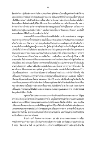 90
ซึงกรณีดังกล่าวผู้เขียนพิจารณาแล้วเห็นว่าเจตนาเริมของผู้รับเหมาเป็นการซือปูนซีเมนต์มาเพือใช้งาน
แต่ต่อมามีเหตุการณ์บีบบังคับคือปูนซีเมนต์ขาดแคลน มีผู้รับเหมาทีรู้จักกันมาขอแบ่งซือปูนซีเมนต์
เพือใช้ในการก่อสร้างดังนีไม่เข้าข่ายการซือมาเพือจําหน่าย เพราะต้องชัดเจนตังแต่แรกเริมซือว่า
ต้องการซือมาเพือจําหน่ายต่อไปมิใช่มาใช้งานและมีการขายเมือมีสถานการณ์เปลียนแปลงไป แต่การ
พิจารณาดังกล่าวนีจะต้องดูด้วยว่าหากผู้รับเหมามีการขายปูนซีเมนต์ให้กับผู้ซือหลายๆ รายโดยอาจจะ
ไม่ใช่ขายให้กับผู้รับเหมาก่อสร้างรายอืน ๆ แต่เป็นการขายเพือเอากําไรและขายไปหลายๆ รายดังนีก็
สามารถพิจารณาได้ว่าเป็นการซือมาเพือจําหน่ายได้
มาตรการทีใช้ในมาตรานีคือการกําหนดให้แจ้งชือ ราคาซือ ราคาจําหน่าย มาตรฐาน
คุณภาพ ขนาด ปริมาณ นําหนักต่อหน่วย รวมทังซือและปริมาณวัตถุอันเป็นส่วนประกอบของสินค้า
หรือบริการนันๆ การใช้มาตรการแจ้งข้อมูลดังกล่าวเป็นการเก็บรวบรมข้อมูลของสินค้าหรือบริการ
ควบคุม ซึงในการแจ้งข้อมูลจากผู้ประกอบธุรกิจ ผู้ผลิต ผู้นําเข้าหรือผู้จําหน่ายเป็นข้อมูลทีพนักงาน
เจ้าหน้าทีจะได้รวบรวมไว้เพือศึกษา ขณะเดียวกันการแจ้งข้อมูลตามมาตรการนีทําให้คณะกรรมการ
สามารถทราบราคาขายต่อหน่วย คณะกรรมการสามารถดําเนินการอืนๆ ได้อีกหลายประการ หากการ
ปรับเปลียนราคาและปริมาณไม่เหมาะสมไม่เป็นธรรมหรือเป็นการเอาเปรียบผู้บริโภค การใช้
มาตรการต่อเนืองในมาตรการนีคือ คณะกรรมการกลางอาจห้ามเปลียนแปลงราคาให้สูงขึนหรือตําลง
หรือเปลียนแปลงในลักษณะทีแตกต่างจากรายการทีได้แจ้งไว้ ในกรณีปรับราคาสูงตํานันถือเป็นไป
ตามปกติของราคา แต่ในกรณีทีเปลียนแปลงไปในลักษณะทีแตกต่างจากรายการทีได้แจ้งไว้นัน
หมายถึงการเปลียนแปลงขนาดบรรจุภัณฑ์ อุปกรณ์ประกอบ เช่น รถยนต์เก๋งนังเดิมแจ้งรายการไว้ว่า
เป็นเครืองยนต์ขนาด ซีวี แต่ปรับลดกําลังเครืองยนต์ลงเหลือ ซีซี ดังนีเป็นต้น หรือ
เปลียนแปลงรายการเช่นแจ้งไว้ว่ามีกระจกมองหลังต่อมาเปลียนเป็นไม่มีกระจกมองหลัง ดังนีถือว่า
เป็นการเปลียนแปลงลักษณะทีแตกต่างจากรายการทีแจ้งไว้ ถามว่ากรณีเปลียนสีบรรจุภัณฑ์จะถือเป็น
การเปลียนแปลงรายการหรือไม่ เช่น เดิมแจ้งเรืองบรรจุภัณฑ์ยาสีฟันเป็นกล่องสีเขียว ต่อมาเปลียน
กล่องเป็นสีขาว ดังนีจะถือว่าเป็นการเปลียนแปลงได้แจ้งไว้หรือไม่ ซึงในกรณีนีถือว่าเป็นการ
เปลียนแปลงรายการตามทีได้แจ้งไว้ เพราะอาจมีผลกระทบต่อต้นทุนและรายการขาย เช่น สีขาวอาจมี
ต้นทุนตํากว่าสีเขียว เป็นต้น
กฎหมายใช้คําว่าคณะกรรมการอาจจะห้ามเป็นกรณีทีคณะกรรมการกลางฯ ใช้ดุลย
พินิจให้แจ้งข้อมูลโดยไม่ห้ามเปลียนแปลงรายการก็ได้ แต่เมือมีการกําหนดห้ามการเปลียนแปลงแล้ว
จะต้องประกอบไปด้วยการอนุญาตจากเลขาธิการให้เปลียนแปลงได้เป็นหลักด้วย เพราะหากห้าม
เปลียนแปลงไปเลยการประกอบการค้าทีมีต้นทุนสูงขึนจะมีปัญหาให้สินค้าชนิดนันต้องเลิกผลิตและจะ
เกิดผลกระทบต่อประชาชนผู้บริโภคได้ การขออนุญาตเปลียนแปลงรายการ ราคาสูงตํานีเป็นอํานาจ
ของเลขาธิการเท่านัน ไม่อาจมอบให้บุคคลอืนทําการอนุญาตแทนได้ และการอนุญาตต้องเป็นไปตาม
ระเบียบทีคณะกรรมการกลางกําหนด
ตัวอย่างการใช้มาตรการตามมาตรา เช่น ประกาศคณะกรรมการฯ เรือง
การแจ้งราคาและรายละเอียดเกียวกับครีมเทียมข้นหวาน นมข้น นมคืนรูปและนมแปลงไขมัน
ปี ประกาศ ณ วันที กุมภาพันธ์ ซึงกําหนดให้ผู้ผลิต ผู้ว่าจ้างผลิต ผู้นําเข้ามาใน
 