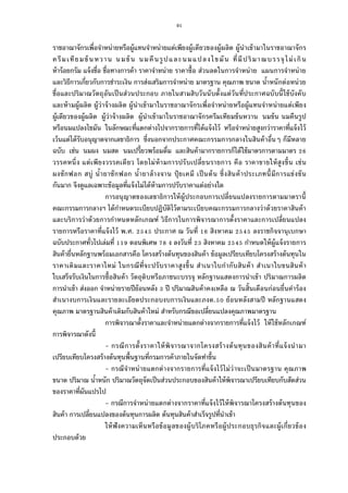 91
ราชอาณาจักรเพือจําหน่ายหรือผู้แทนจําหน่ายแต่เพียงผู้เดียวของผู้ผลิต ผู้นําเข้ามาในราชอาณาจักร
ครีมเทียมข้นหวาน นมข้น นมคืนรูปและนมแปลงไขมัน ทีมีปริมาณบรรจุไม่เกิน
ห้าร้อยกรัม แจ้งชือ ชือทางการค้า ราคาจําหน่าย ราคาซือ ส่วนลดในการจําหน่าย แผนการจําหน่าย
และวิธีการเกียวกับการชําระเงิน การส่งเสริมการจําหน่าย มาตรฐาน คุณภาพ ขนาด นําหนักต่อหน่วย
ชือและปริมาณวัตถุอันเป็นส่วนประกอบ ภายในสามสิบวันนับตังแต่วันทีประกาศฉบับนีใช้บังคับ
และห้ามผู้ผลิต ผู้ว่าจ้างผลิต ผู้นําเข้ามาในราชอาณาจักรเพือจําหน่ายหรือผู้แทนจําหน่ายแต่เพียง
ผู้เดียวของผู้ผลิต ผู้ว่าจ้างผลิต ผู้นําเข้ามาในราชอาณาจักรครีมเทียมข้นหวาน นมข้น นมคืนรูป
หรือนมแปลงไขมัน ในลักษณะทีแตกต่างไปจากรายการทีได้แจ้งไว้ หรือจําหน่ายสูงกว่าราคาทีแจ้งไว้
เว้นแต่ได้รับอนุญาตจากเลขาธิการ ซึงนอกจากประกาศคณะกรรมการกลางในสินค้าอืนๆ ก็มีหลาย
ฉบับ เช่น นมผง นมสด นมเปรียวพร้อมดืม และสินค้ามากรายการก็ได้ใช้มาตรการตามมาตร
วรรคหนึง แต่เพียงวรรคเดียว โดยไม่ห้ามการปรับเปลียนรายการ คือ ราคาขายให้สูงขึน เช่น
ผงซักฟอก สบู่ นํายาซักฟอก นํายาล้างจาน ปุ๋ ยเคมี เป็นต้น ซึงสินค้าประเภทนีมีการแข่งขัน
กันมาก จึงดูแลเฉพาะข้อมูลทีแจ้งไม่ได้ห้ามการปรับราคาแต่อย่างใด
การอนุญาตของเลขาธิการให้ผู้ประกอบการเปลียนแปลงรายการตามมาตรานี
คณะกรรมการกลางฯ ได้กําหนดระเบียบปฏิบัติไว้ตามระเบียบคณะกรรมการกลางว่าด้วยราคาสินค้า
และบริการว่าด้วยการกําหนดหลักเกณฑ์ วิธีการในการพิจารณาการตังราคาและการเปลียนแปลง
รายการหรือราคาทีแจ้งไว้ พ.ศ. ประกาศ ณ วันที สิงหาคม ลงราชกิจจานุเบกษา
ฉบับประกาศทัวไปเล่มที ตอนพิเศษ ง ลงวันที สิงหาคม กําหนดให้ผู้แจ้งรายการ
สินค้ายืนหลักฐานพร้อมเอกสารคือ โครงสร้างต้นทุนของสินค้า ข้อมูลเปรียบเทียบโครงสร้างต้นทุนใน
ราคาเดิมและราคาใหม่ ในกรณีทีจะปรับราคาสูงขึน สําเนาใบกํากับสินค้า สําเนาใบขนสินค้า
ใบเสร็จรับเงินในการซือสินค้า วัตถุดิบหรือภาชนะบรรจุ หลักฐานแสดงการนําเข้า ปริมาณการผลิต
การนําเข้า ส่งออก จําหน่ายรายปีย้อนหลัง ปี ปริมาณสินค้าคงเหลือ ณ วันสินเดือนก่อนยืนคําร้อง
สําเนางบการเงินและรายละเอียดประกอบงบการเงินและภงด. ย้อนหลังสามปี หลักฐานแสดง
คุณภาพ มาตรฐานสินค้าเดิมกับสินค้าใหม่ สําหรับกรณีขอเปลียนแปลงคุณภาพมาตรฐาน
การพิจารณาตังราคาและจําหน่ายแตกต่างจากรายการทีแจ้งไว้ ให้ใช้หลักเกณฑ์
การพิจารณาดังนี
- กรณีการตังราคาให้พิจารณาจากโครงสร้างต้นทุนของสินค้าทีแจ้งนํามา
เปรียบเทียบโครงสร้างต้นทุนพืนฐานทีกรมการค้าภายในจัดทําขึน
- กรณีจําหน่ายแตกต่างจากรายการทีแจ้งไว้ไม่ว่าจะเป็นมาตรฐาน คุณภาพ
ขนาด ปริมาณ นําหนัก ปริมาณวัตถุจัดเป็นส่วนประกอบของสินค้าให้พิจารณาเปรียบเทียบกับสัดส่วน
ของราคาทีผันแปรไป
- กรณีการจําหน่ายแตกต่างจากราคาทีแจ้งไว้ให้พิจารณาโครงสร้างต้นทุนของ
สินค้า การเปลียนแปลงของต้นทุนการผลิต ต้นทุนสินค้าสําเร็จรูปทีนําเข้า
ให้ฟังความเห็นหรือข้อมูลของผู้บริโภคหรือผู้ประกอบธุรกิจและผู้เกียวข้อง
ประกอบด้วย
 