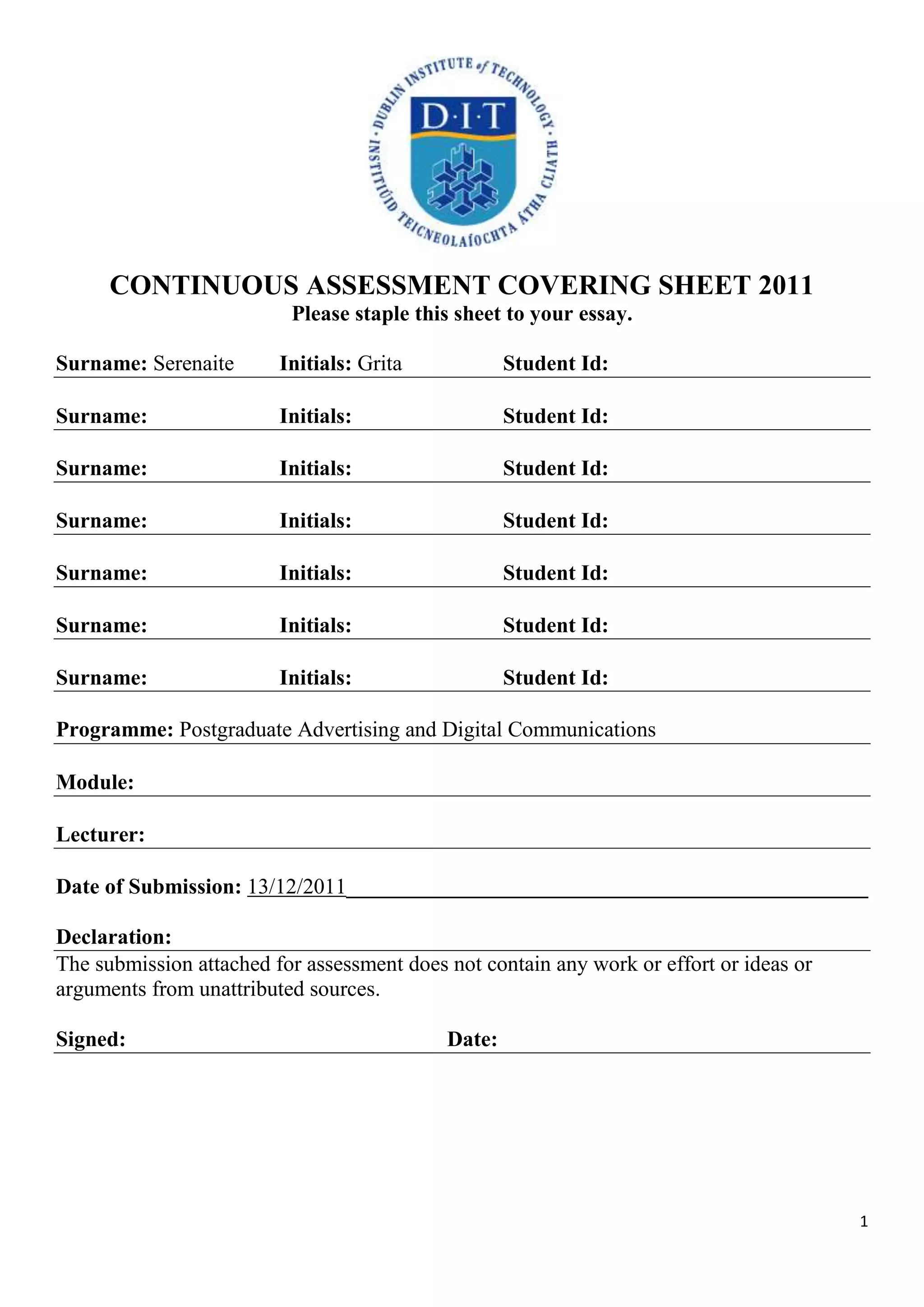 CONTINUOUS ASSESSMENT COVERING SHEET 2011
                          Please staple this sheet to your essay.

Surname: Serenaite       Initials: Grita            Student Id:

Surname:                 Initials:                  Student Id:

Surname:                 Initials:                  Student Id:

Surname:                 Initials:                  Student Id:

Surname:                 Initials:                  Student Id:

Surname:                 Initials:                  Student Id:

Surname:                 Initials:                  Student Id:

Programme: Postgraduate Advertising and Digital Communications

Module:

Lecturer:

Date of Submission: 13/12/2011________________________________________________

Declaration:
The submission attached for assessment does not contain any work or effort or ideas or
arguments from unattributed sources.

Signed:                                     Date:




                                                                                         1
 