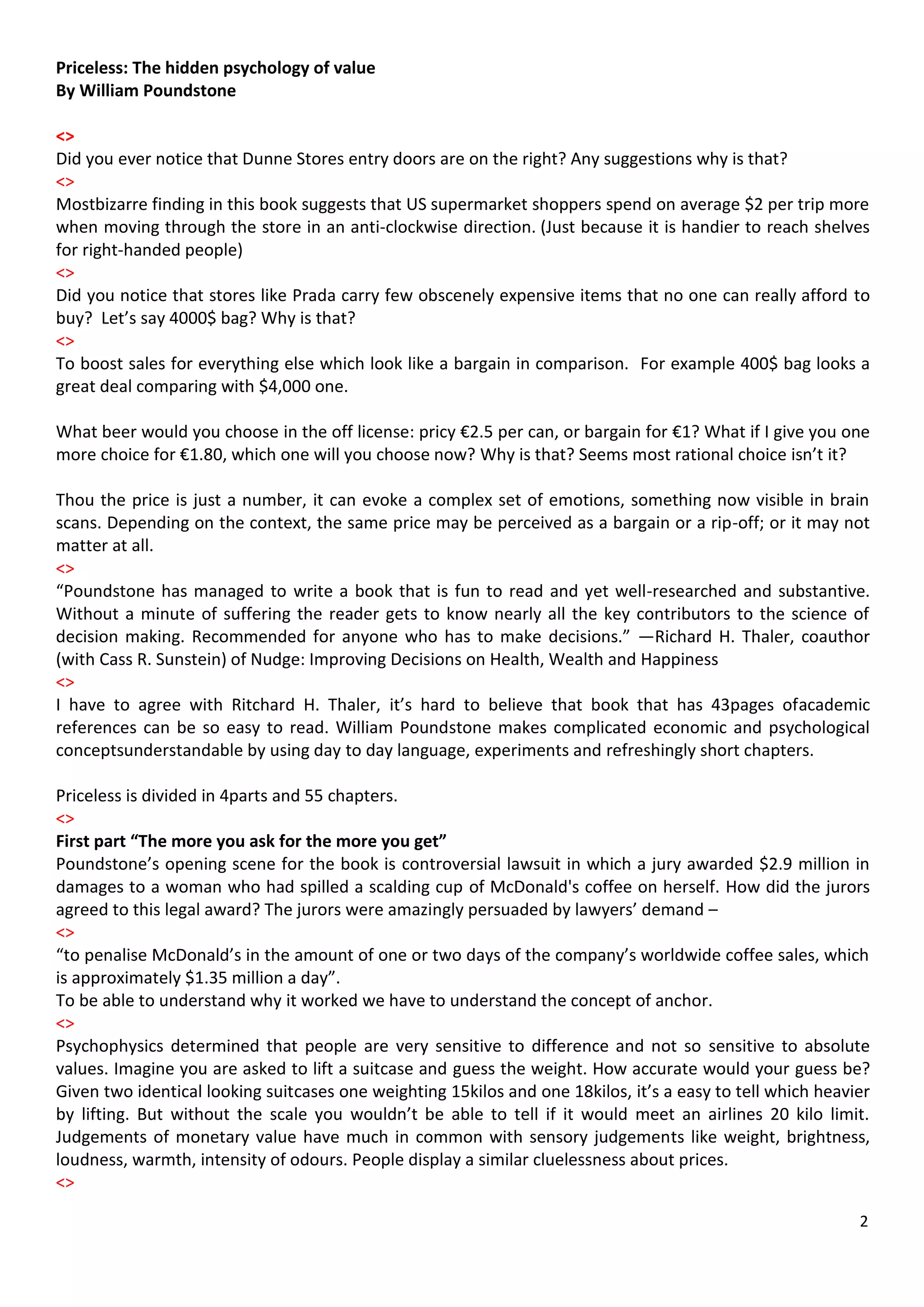 Priceless: The hidden psychology of value
By William Poundstone

<>
Did you ever notice that Dunne Stores entry doors are on the right? Any suggestions why is that?
<>
Mostbizarre finding in this book suggests that US supermarket shoppers spend on average $2 per trip more
when moving through the store in an anti-clockwise direction. (Just because it is handier to reach shelves
for right-handed people)
<>
Did you notice that stores like Prada carry few obscenely expensive items that no one can really afford to
buy? Let’s say 4000$ bag? Why is that?
<>
To boost sales for everything else which look like a bargain in comparison. For example 400$ bag looks a
great deal comparing with $4,000 one.

What beer would you choose in the off license: pricy €2.5 per can, or bargain for €1? What if I give you one
more choice for €1.80, which one will you choose now? Why is that? Seems most rational choice isn’t it?

Thou the price is just a number, it can evoke a complex set of emotions, something now visible in brain
scans. Depending on the context, the same price may be perceived as a bargain or a rip-off; or it may not
matter at all.
<>
“Poundstone has managed to write a book that is fun to read and yet well-researched and substantive.
Without a minute of suffering the reader gets to know nearly all the key contributors to the science of
decision making. Recommended for anyone who has to make decisions.” —Richard H. Thaler, coauthor
(with Cass R. Sunstein) of Nudge: Improving Decisions on Health, Wealth and Happiness
<>
I have to agree with Ritchard H. Thaler, it’s hard to believe that book that has 43pages ofacademic
references can be so easy to read. William Poundstone makes complicated economic and psychological
conceptsunderstandable by using day to day language, experiments and refreshingly short chapters.

Priceless is divided in 4parts and 55 chapters.
<>
First part “The more you ask for the more you get”
Poundstone’s opening scene for the book is controversial lawsuit in which a jury awarded $2.9 million in
damages to a woman who had spilled a scalding cup of McDonald's coffee on herself. How did the jurors
agreed to this legal award? The jurors were amazingly persuaded by lawyers’ demand –
<>
“to penalise McDonald’s in the amount of one or two days of the company’s worldwide coffee sales, which
is approximately $1.35 million a day”.
To be able to understand why it worked we have to understand the concept of anchor.
<>
Psychophysics determined that people are very sensitive to difference and not so sensitive to absolute
values. Imagine you are asked to lift a suitcase and guess the weight. How accurate would your guess be?
Given two identical looking suitcases one weighting 15kilos and one 18kilos, it’s a easy to tell which heavier
by lifting. But without the scale you wouldn’t be able to tell if it would meet an airlines 20 kilo limit.
Judgements of monetary value have much in common with sensory judgements like weight, brightness,
loudness, warmth, intensity of odours. People display a similar cluelessness about prices.
<>

                                                                                                            2
 