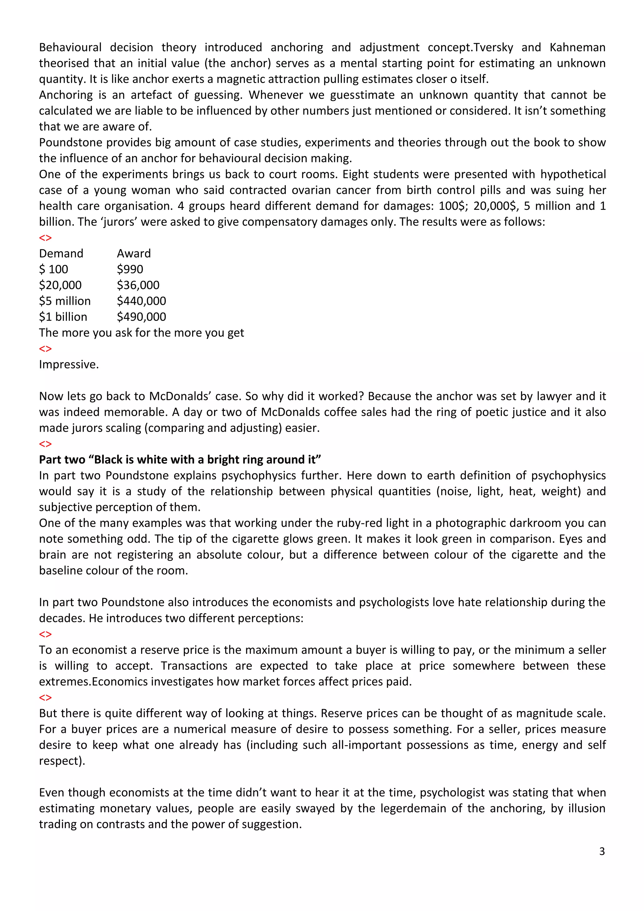 Behavioural decision theory introduced anchoring and adjustment concept.Tversky and Kahneman
theorised that an initial value (the anchor) serves as a mental starting point for estimating an unknown
quantity. It is like anchor exerts a magnetic attraction pulling estimates closer o itself.
Anchoring is an artefact of guessing. Whenever we guesstimate an unknown quantity that cannot be
calculated we are liable to be influenced by other numbers just mentioned or considered. It isn’t something
that we are aware of.
Poundstone provides big amount of case studies, experiments and theories through out the book to show
the influence of an anchor for behavioural decision making.
One of the experiments brings us back to court rooms. Eight students were presented with hypothetical
case of a young woman who said contracted ovarian cancer from birth control pills and was suing her
health care organisation. 4 groups heard different demand for damages: 100$; 20,000$, 5 million and 1
billion. The ‘jurors’ were asked to give compensatory damages only. The results were as follows:
<>
Demand            Award
$ 100             $990
$20,000           $36,000
$5 million        $440,000
$1 billion        $490,000
The more you ask for the more you get
<>
Impressive.

Now lets go back to McDonalds’ case. So why did it worked? Because the anchor was set by lawyer and it
was indeed memorable. A day or two of McDonalds coffee sales had the ring of poetic justice and it also
made jurors scaling (comparing and adjusting) easier.
<>
Part two “Black is white with a bright ring around it”
In part two Poundstone explains psychophysics further. Here down to earth definition of psychophysics
would say it is a study of the relationship between physical quantities (noise, light, heat, weight) and
subjective perception of them.
One of the many examples was that working under the ruby-red light in a photographic darkroom you can
note something odd. The tip of the cigarette glows green. It makes it look green in comparison. Eyes and
brain are not registering an absolute colour, but a difference between colour of the cigarette and the
baseline colour of the room.

In part two Poundstone also introduces the economists and psychologists love hate relationship during the
decades. He introduces two different perceptions:
<>
To an economist a reserve price is the maximum amount a buyer is willing to pay, or the minimum a seller
is willing to accept. Transactions are expected to take place at price somewhere between these
extremes.Economics investigates how market forces affect prices paid.
<>
But there is quite different way of looking at things. Reserve prices can be thought of as magnitude scale.
For a buyer prices are a numerical measure of desire to possess something. For a seller, prices measure
desire to keep what one already has (including such all-important possessions as time, energy and self
respect).

Even though economists at the time didn’t want to hear it at the time, psychologist was stating that when
estimating monetary values, people are easily swayed by the legerdemain of the anchoring, by illusion
trading on contrasts and the power of suggestion.

                                                                                                         3
 