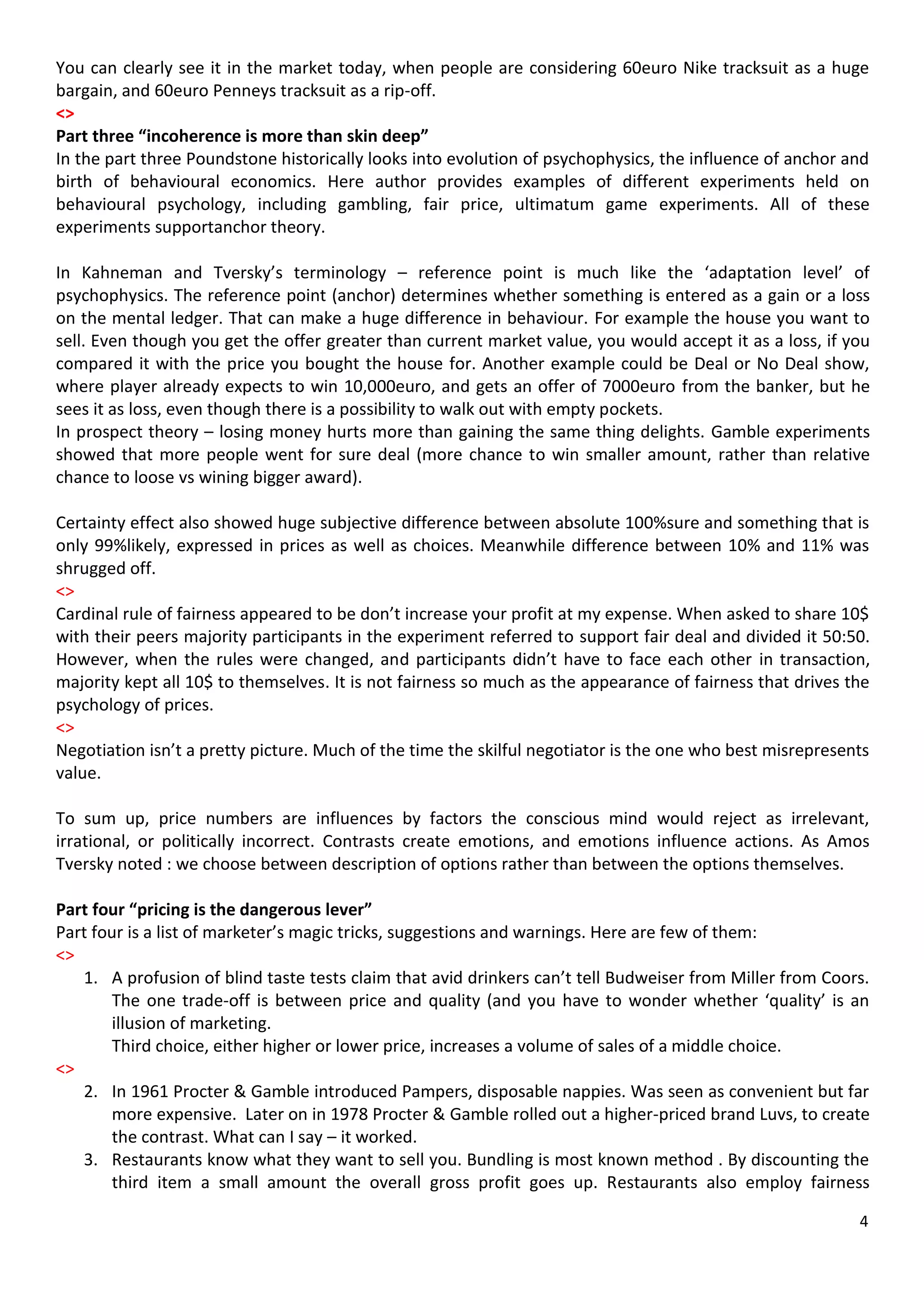 You can clearly see it in the market today, when people are considering 60euro Nike tracksuit as a huge
bargain, and 60euro Penneys tracksuit as a rip-off.
<>
Part three “incoherence is more than skin deep”
In the part three Poundstone historically looks into evolution of psychophysics, the influence of anchor and
birth of behavioural economics. Here author provides examples of different experiments held on
behavioural psychology, including gambling, fair price, ultimatum game experiments. All of these
experiments supportanchor theory.

In Kahneman and Tversky’s terminology – reference point is much like the ‘adaptation level’ of
psychophysics. The reference point (anchor) determines whether something is entered as a gain or a loss
on the mental ledger. That can make a huge difference in behaviour. For example the house you want to
sell. Even though you get the offer greater than current market value, you would accept it as a loss, if you
compared it with the price you bought the house for. Another example could be Deal or No Deal show,
where player already expects to win 10,000euro, and gets an offer of 7000euro from the banker, but he
sees it as loss, even though there is a possibility to walk out with empty pockets.
In prospect theory – losing money hurts more than gaining the same thing delights. Gamble experiments
showed that more people went for sure deal (more chance to win smaller amount, rather than relative
chance to loose vs wining bigger award).

Certainty effect also showed huge subjective difference between absolute 100%sure and something that is
only 99%likely, expressed in prices as well as choices. Meanwhile difference between 10% and 11% was
shrugged off.
<>
Cardinal rule of fairness appeared to be don’t increase your profit at my expense. When asked to share 10$
with their peers majority participants in the experiment referred to support fair deal and divided it 50:50.
However, when the rules were changed, and participants didn’t have to face each other in transaction,
majority kept all 10$ to themselves. It is not fairness so much as the appearance of fairness that drives the
psychology of prices.
<>
Negotiation isn’t a pretty picture. Much of the time the skilful negotiator is the one who best misrepresents
value.

To sum up, price numbers are influences by factors the conscious mind would reject as irrelevant,
irrational, or politically incorrect. Contrasts create emotions, and emotions influence actions. As Amos
Tversky noted : we choose between description of options rather than between the options themselves.

Part four “pricing is the dangerous lever”
Part four is a list of marketer’s magic tricks, suggestions and warnings. Here are few of them:
<>
   1. A profusion of blind taste tests claim that avid drinkers can’t tell Budweiser from Miller from Coors.
        The one trade-off is between price and quality (and you have to wonder whether ‘quality’ is an
        illusion of marketing.
        Third choice, either higher or lower price, increases a volume of sales of a middle choice.
<>
   2. In 1961 Procter & Gamble introduced Pampers, disposable nappies. Was seen as convenient but far
        more expensive. Later on in 1978 Procter & Gamble rolled out a higher-priced brand Luvs, to create
        the contrast. What can I say – it worked.
   3. Restaurants know what they want to sell you. Bundling is most known method . By discounting the
        third item a small amount the overall gross profit goes up. Restaurants also employ fairness

                                                                                                           4
 