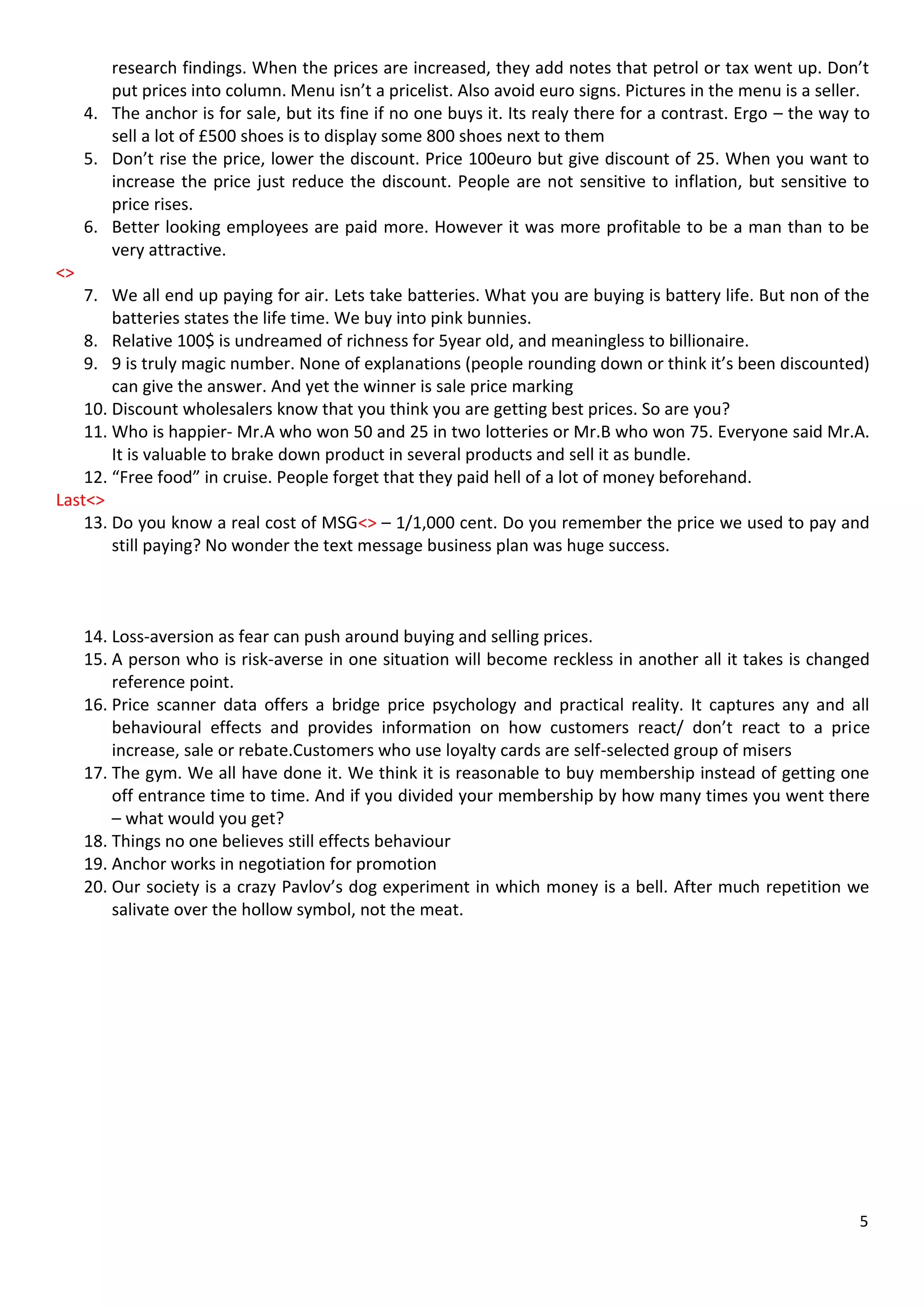 research findings. When the prices are increased, they add notes that petrol or tax went up. Don’t
        put prices into column. Menu isn’t a pricelist. Also avoid euro signs. Pictures in the menu is a seller.
     4. The anchor is for sale, but its fine if no one buys it. Its realy there for a contrast. Ergo – the way to
        sell a lot of £500 shoes is to display some 800 shoes next to them
     5. Don’t rise the price, lower the discount. Price 100euro but give discount of 25. When you want to
        increase the price just reduce the discount. People are not sensitive to inflation, but sensitive to
        price rises.
     6. Better looking employees are paid more. However it was more profitable to be a man than to be
        very attractive.
<>
    7. We all end up paying for air. Lets take batteries. What you are buying is battery life. But non of the
        batteries states the life time. We buy into pink bunnies.
    8. Relative 100$ is undreamed of richness for 5year old, and meaningless to billionaire.
    9. 9 is truly magic number. None of explanations (people rounding down or think it’s been discounted)
        can give the answer. And yet the winner is sale price marking
    10. Discount wholesalers know that you think you are getting best prices. So are you?
    11. Who is happier- Mr.A who won 50 and 25 in two lotteries or Mr.B who won 75. Everyone said Mr.A.
        It is valuable to brake down product in several products and sell it as bundle.
    12. “Free food” in cruise. People forget that they paid hell of a lot of money beforehand.
Last<>
    13. Do you know a real cost of MSG<> – 1/1,000 cent. Do you remember the price we used to pay and
        still paying? No wonder the text message business plan was huge success.



     14. Loss-aversion as fear can push around buying and selling prices.
     15. A person who is risk-averse in one situation will become reckless in another all it takes is changed
         reference point.
     16. Price scanner data offers a bridge price psychology and practical reality. It captures any and all
         behavioural effects and provides information on how customers react/ don’t react to a price
         increase, sale or rebate.Customers who use loyalty cards are self-selected group of misers
     17. The gym. We all have done it. We think it is reasonable to buy membership instead of getting one
         off entrance time to time. And if you divided your membership by how many times you went there
         – what would you get?
     18. Things no one believes still effects behaviour
     19. Anchor works in negotiation for promotion
     20. Our society is a crazy Pavlov’s dog experiment in which money is a bell. After much repetition we
         salivate over the hollow symbol, not the meat.




                                                                                                               5
 