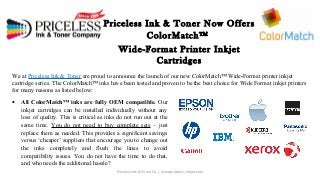 Priceless Ink & Toner Now Offers 
ColorMatch™ 
Wide-Format Printer Inkjet 
Cartridges 
We at Priceless Ink & Toner are proud to announce the launch of our new ColorMatch™ Wide-Format printer inkjet 
cartridge series. The ColorMatch™ inks have been tested and proven to be the best choice for Wide Format inkjet printers 
for many reasons as listed below: 
· All ColorMatch™ inks are fully OEM compatible. Our 
inkjet cartridges can be installed individually without any 
loss of quality. This is critical as inks do not run out at the 
same time. You do not need to buy complete sets – just 
replace them as needed. This provides a significant savings 
versus ‘cheaper’ suppliers that encourage you to change out 
the inks completely and flush the lines to avoid 
compatibility issues. You do not have the time to do that, 
and who needs the additional hassle? 
Priceless Ink & Toner Co. | www.priceless-inkjet.com 
 