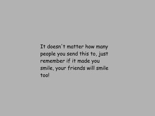 It doesn't matter how many people you send this to, just remember if it made you smile, your friends will smile too! 