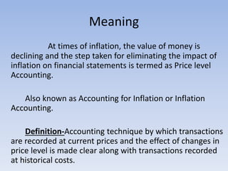 Meaning
At times of inflation, the value of money is
declining and the step taken for eliminating the impact of
inflation on financial statements is termed as Price level
Accounting.
Also known as Accounting for Inflation or Inflation
Accounting.
Definition-Accounting technique by which transactions
are recorded at current prices and the effect of changes in
price level is made clear along with transactions recorded
at historical costs.
 