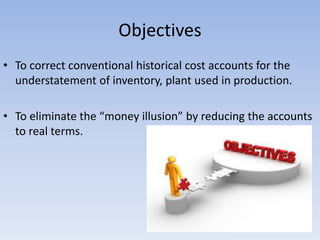 Objectives
• To correct conventional historical cost accounts for the
understatement of inventory, plant used in production.
• To eliminate the “money illusion” by reducing the accounts
to real terms.
 