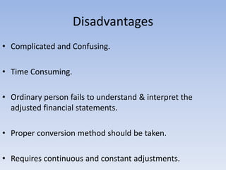 Disadvantages
• Complicated and Confusing.
• Time Consuming.
• Ordinary person fails to understand & interpret the
adjusted financial statements.
• Proper conversion method should be taken.
• Requires continuous and constant adjustments.
 