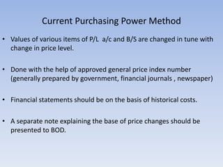 Current Purchasing Power Method
• Values of various items of P/L a/c and B/S are changed in tune with
change in price level.
• Done with the help of approved general price index number
(generally prepared by government, financial journals , newspaper)
• Financial statements should be on the basis of historical costs.
• A separate note explaining the base of price changes should be
presented to BOD.
 