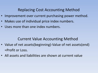 • Improvement over current purchasing power method.
• Makes use of individual price index numbers.
• Uses more than one index numbers.
Current Value Accounting Method
• Value of net assets(beginning)-Value of net assets(end)
=Profit or Loss.
• All assets and liabilities are shown at current value
Replacing Cost Accounting Method
 