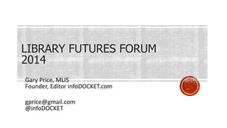 LIBRARY FUTURES FORUM
2014
Gary Price, MLIS
Founder, Editor infoDOCKET.com
gprice@gmail.com
@infoDOCKET
 