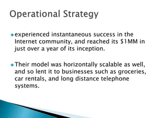 experienced instantaneous success in the
Internet community, and reached its $1MM in
just over a year of its inception.
Their model was horizontally scalable as well,
and so lent it to businesses such as groceries,
car rentals, and long distance telephone
systems.
 
