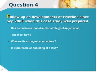 Question 4 F ollow up on developments at Priceline since Sep 2008 when this case study was prepared.  Has its business model and/or strategy changed at all, and if so, how?  Who are its strongest competitors?  Is it profitable or operating at a loss? 
