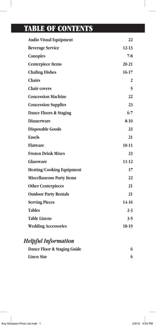 Table of contents
Audio Visual Equipment	 22
Beverage Service	 12-13
Canopies	 7-8
Centerpiece Items	 20-21
Chafing Dishes	 16-17
Chairs	 2
Chair covers	 5
Concession Machine	 22
Concession Supplies	 23
Dance Floors & Staging	 6-7
Dinnerware	 8-10
Disposable Goods	 23
Easels	 21
Flatware	 10-11
Frozen Drink Mixes	 23
Glassware	 11-12
Heating/Cooking Equipment	 17
Miscellaneous Party Items	 22
Other Centerpieces	 21
Outdoor Party Rentals	 21
Serving Pieces	 14-16
Tables	 2-3
Table Linens	 3-5
Wedding Accessories	 18-19
Helpful Information
Dance Floor & Staging Guide	 6
Linen Size	 6
Any Occasion-Price List.indd 1 2/3/10 4:54 PM
 