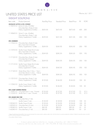 unitED stAtEs PRiCE list                                                                                                                                                                                           Effective: July 1 2011


 wEight solutions
 item code                     Product (amount)                                                     Autoship Price                            standard Price                         Retail Price                  PV            PCPV*
 monavie active & RvL combo
 1118070101 Active (2 cases, 8 bottles)
            Chocolate Berry shake (2 tubs)
            Dietary supplements (2 bottles) .......... $450.00                                                                                $473.00                                $473.00                       400           200

 1118060101 Active (1 case, 4 bottles)
            Chocolate Berry shake (1 tub)
            Dietary supplements (1 bottle) ........... $239.00                                                                                $251.00                                $251.00                       200           100

 RvL comboS
 1117050101 Chocolate Berry shake (2 tubs)
            Berry snack Bars (2 boxes)
            Dietary supplements (1 bottle) ........... $269.00                                                                                $282.00                                $282.00                       200           100

 1117070101 Vanilla Cream shake Mix (2 tubs)
            Berry snack Bars (2 boxes)
            Dietary supplements (1 bottle) ........... $269.00                                                                                $282.00                                $282.00                       200           100

 1117120101 Chocolate Berry shake (2 tubs)
            Chocolate Bars (2 boxes)
            Dietary supplement (1 bottle) ............ $269.00                                                                                $282.00                                $282.00                       200           100

 1117110101 Vanilla Cream shake Mix (2 tubs)
            Chocolate Bars (2 boxes)
            Dietary supplement (1 bottle) ............ $269.00                                                                                $282.00                                $282.00                       200           100

 1117140101 shake Mixes tubs (1 Choc.,1 Van.)
            snack Bars Boxes (1 Choc., 1 Berry)
            Dietary supplement (1 bottle)       $269.00                                                                                       $282.00                                $282.00                       200           100

 1117010101 Chocolate Berry shake (1 tub)
            Dietary supplements (1 bottle)                                                          $139.00                                   $146.00                                $146.00                       100           50

 1117090101 Vanilla Cream shake (1 tub)
            Dietary supplements (1 bottle)                                                          $139.00                                   $146.00                                $146.00                       100           50

 RvL 3-Day SampLe packS
 1116090101 Chocolate Pack (1 case, 5 boxes) ..... $130.00                                                                                    $137.00                                $137.00                       75             37.5
 1115530101 Vanilla Pack (1 case, 5 boxes) .......... $130.00                                                                                 $137.00                                $137.00                       75             37.5

 RvL Shake mix tub
 1117100101 Chocolate Berry (1 tub),
                               Vanilla Cream (1 tub)....................... $150.00                                                           $158.00                                $158.00                       100            50
 1190560101                    Vanilla Cream (2 tubs) ..................... $150.00                                                           $158.00                                $158.00                       100            50
 1160560101                    Chocolate Berry (2 tubs)................... $150.00                                                            $158.00                                $158.00                       100            50
 1190280101                    Vanilla Cream (1 tub)....................... $85.00                                                            $89.00                                 $89.00                        50             25
 1160280101                    Chocolate Berry (1 tub) .................... $85.00                                                            $89.00                                 $89.00                        50             25


 * Preferred Customer Personal Volume (PCPV) – this is the volume associated with a purchase made by a preferred customer, which is half of the volume of a purchase associated with a distributor. A Preferred Customer Bonus equal to one half of
 the PCPV is also paid to the sponsor of the Preferred Customer.

 † not available to Preferred Customers.




                                to place a phone order from within the u.s., Canada, or Puerto Rico, call: 1.866.217.8455
                         To place an order from any other country, call: 1.801.783.2096 • Order online at www.monavievo.com
 