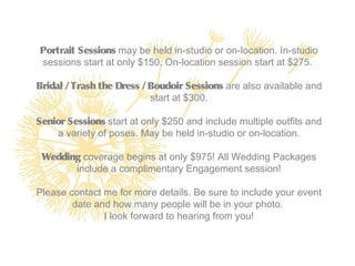 Portrait Sessions may be held in-studio or on-location. In-studio
sessions start at only $150. On-location session start at $275.

Bridal / Trash the Dress / Boudoir Sessions are also available and
                           start at $300.

Senior Sessions start at only $250 and include multiple outfits and
     a variety of poses. May be held in-studio or on-location.

 Wedding coverage begins at only $975! All Wedding Packages
       include a complimentary Engagement session!

Please contact me for more details. Be sure to include your event
        date and how many people will be in your photo.
               I look forward to hearing from you!
 