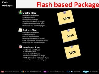 Flash Packages Flash based Package Starter Plan  10-15 Flash Based Pages Custom Animation 5 to 10 product Images Photo Session of Product Images 2D Animation and Custom Music  Source files and owner ship rights  Business Plan 10-25 Flash Based Pages Custom Animation 10 to 20 product Images Photo Session of Product Images 2D & 3DAnimation and Custom Music  Source files and owner ship rights  $300 $500 Developer  Plan  10-25 Flash Based Pages Custom Animation 10 to 20 product Images Photo Session of Product Images 2D & 3DAnimation and Custom Music  Source files and owner ship rights  $700 