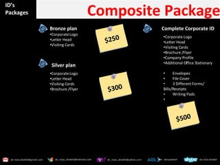 ID’s Packages Composite Package Bronze plan  Corporate Logo Letter Head Visiting Cards Silver plan  Corporate Logo Letter Head Visiting Cards Brochure /Flyer  Complete Corporate ID  Corporate Logo Letter Head Visiting Cards Brochure /Flyer Company Profile Additional Office Stationary Envelopes  File Cover 3 Different Forms/ Bills/Receipts Writing Pads $250 $300 $500 