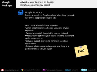 Google Packages Advertise your business on Google (All charges on monthly bases) Google Ad Words Display your ads on Google and our advertising network. Pay only if people click on your ads. You create ads and choose keywords  When people search on Google using one of your keywords Expand your reach through the content network Measure and optimize your results with the placement performance report . Set your budget, there is no minimum spending requirement  Set your ads to appear only people searching in a particular state, city , or region $100 