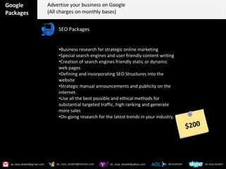 Google Packages Advertise your business on Google (All charges on monthly bases) SEO Packages Business research for strategic online marketing Special search engines and user friendly content writing Creation of search engines friendly static or dynamic web pages  Defining and incorporating SEO Structures into the website Strategic manual announcements and publicity on the internet. Use all the best possible and ethical methods for substantial targeted traffic, high ranking and generate more sales On-going research for the latest trends in your industry. $200 