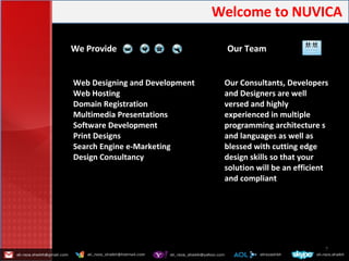 Welcome   to   NUVICA   We Provide Our Team Web Designing and Development Web Hosting Domain Registration Multimedia Presentations Software Development Print Designs Search Engine e-Marketing Design Consultancy Our Consultants, Developers and Designers are well versed and highly experienced in multiple programming architecture s and languages as well as blessed with cutting edge design skills so that your solution will be an efficient and compliant  