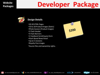 Website Packages Developer  Package  Design Details  20-30 HTML Pages 10 to 20 Product Images (Static) Photo Session (Product Images) 1 Flash Header 5 Flash Banners 1 Feedback form/Inquiry form Flash Based News Panel Up to 5 revisions Royalty-free images Source files and ownership rights . $200 