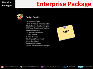 Website Packages Enterprise Package  Design Details  30-40 HTML Pages 20 to 30 Product Images (Static) Photo Session (Product Images) META tag Creation and Testing Keyword Research 15 Seconds Flash Intro 2 Flash Header 8 Flash Banners Flash Based News Panel Up to 8 revisions Royalty-free images Source files and ownership rights. $250 