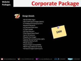 Website Packages Corporate Package  Design Details  40-50 HTML Pages 30 to 40 Product Images (Static) 2 Feedback form/Inquiry form Keyword Research 15 Seconds Flash Intro 2 Flash Header 10 Flash Banners Flash Based News Panel Up to 10 revisions Royalty-free images Source files and ownership rights. Website Quality Audit Photo Session Search Engine Compatibility META tag Creation & Testing 10 Search Engine Submissions $300 