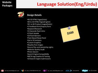Website Packages Language Solution(Eng/Urdu) Design Details  40-50 HTML Pages(Urdu) 40 to 50 HTML Pages(English) 30  to 40 Product Images(Static) 2 Feedback form/Inquiry form Keyword Research 15 Seconds Flash Intro 2 Flash Header 10 Flash Banners Flash Based News Panel Up to 10 revisions Custom Graphics  Royalty-free images Source files and ownership rights. Website Quality Audit Photo Session Search Engine Compatibility META tag Creation & Testing 10 Search Engine Submissions $500 