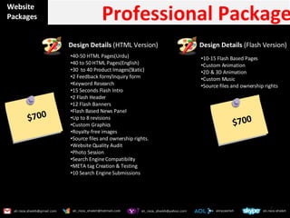 Website Packages Professional Package Design Details  (HTML Version) 40-50 HTML Pages(Urdu) 40 to 50 HTML Pages(English) 30  to 40 Product Images(Static) 2 Feedback form/Inquiry form Keyword Research 15 Seconds Flash Intro 2 Flash Header 12 Flash Banners Flash Based News Panel Up to 8 revisions Custom Graphics  Royalty-free images Source files and ownership rights. Website Quality Audit Photo Session Search Engine Compatibility META tag Creation & Testing 10 Search Engine Submissions $700 10-15 Flash Based Pages  Custom Animation 2D & 3D Animation Custom Music Source files and ownership rights Design Details  (Flash Version) $700 