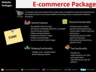 Website Packages E-commerce Package A complete online store solution that contains both a catalog front end and an administration tool backend, which can be easily installed and configured over a web based installation procedure. General Features  Compatible with all hosting. All features enabled by default for a complete Out-of-the-box solution Object oriented backend Support for Dynamic images Design Unlimited Pages  Insert Unlimited Product Images Payment Functionality Accept numerous offline payment processing (cheque, money orders, offline credit care processing..) Accepting numerous online payment processing (2CheckOut,PayPal,authorize , ipayment.com) $1000 Weight, price, and destination Based shipping modules Tax Functionality Shipping Functionality Flexible tax implementation on a state and country basis Set different tax rates for different  