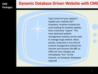 CMS Packages Dynamic Database Driven Website with CMS Take Control of your website ! Update your website 24/7 Anywhere .Anytime instantly No more waiting for website updates from a technical “expert”. The most advanced website management systems can be used to manage large website. News portals, corporate or any kind of content management solution for internet and intranet Like BBC or CNN.com Your changes are immediately “live” on the internet, no Computer Enterprise required 