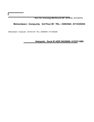 - Nasr City :Technology Mall Shop No 208 - 26720121 - 0111141772



      Mohandseen : Compucity 3rd Floor B1 TEL:- 33053544 - 0113335234


Mohandseen : Compucity 3rd Floor B1 TEL:- 33053544 - 0113335234




                                  Helopolis : Souk El ASR 24536086- 0122211880
 