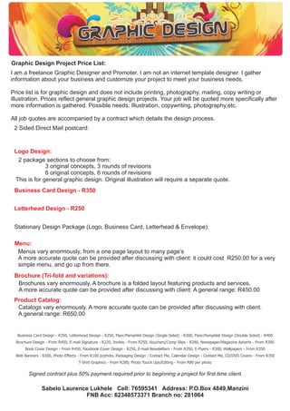 Graphic Design Project Price List:
I am a freelance Graphic Designer and Promoter. I am not an internet template designer. I gather
information about your business and customize your project to meet your business needs.
Price list is for graphic design and does not include printing, photography, mailing, copy writing or
illustration. Prices reflect general graphic design projects. Your job will be quoted more specifically after
more information is gathered. Possible needs: Illustration, copywriting, photography,etc.
All job quotes are accompanied by a contract which details the design process.
2 Sided Direct Mail postcard:

Logo Design:
2 package sections to choose from:
3 original concepts, 3 rounds of revisions
6 original concepts, 6 rounds of revisions
This is for general graphic design. Original illustration will require a separate quote.
Business Card Design - R350
Letterhead Design - R250
Stationary Design Package (Logo, Business Card, Letterhead & Envelope):
Menu:
Menus vary enormously, from a one page layout to many pages
A more accurate quote can be provided after discussing with client: it could cost R250.00 for a very
simple menu, and go up from there.
Brochure (Tri-fold and variations):
Brochures vary enormously. A brochure is a folded layout featuring products and services.
A more accurate quote can be provided after discussing with client: A general range: R450.00
Product Catalog:
Catalogs vary enormously. A more accurate quote can be provided after discussing with client.
A general range: R650.00

Business Card Design - R350, Letterhead Design - R250, Flyer/Pamphlet Design (Single Sided) - R300, Flyer/Pamphlet Design (Double Sided) - R400
Brochure Design - From R450, E-mail Signature - R220, Invites - From R250, Vouchers/Comp Slips - R280, Newspaper/Magazine Adverts - From R300
Book Cover Design - From R450, Facebook Cover Design - R250, E-mail Newsletters - From R350, E-Flyers - R300, Wallpapers - From R350
Web Banners - R300, Photo Effects - From R100 p/photo, Packaging Design - Contact Me, Calendar Design - Contact Me, CD/DVD Covers - From R350
T-Shirt Graphics - From R280, Photo Touch Ups/Editing - From R80 per photo

Signed contract plus 50% payment required prior to beginning a project for first time client.

Sabelo Laurence Lukhele Cell: 76595341 Address: P.O.Box 4849,Manzini
FNB Acc: 62348573371 Branch no: 281064

 