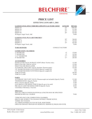 ©
                                          BELCHFIRE                    CORPORATION



                                          PRICE LIST
                                   EFFECTIVE JANUARY 1, 2011
          GASEOUS FUEL ONLY TORCHES (SPECIFY GAS TO BE USED)*              LENGTH          RETAIL
          MONO 20                                                             23"          $405.00
          MONO 30                                                             23"           415.00
          MONO 35                                                             25"           425.00
          MONO 40                                                             28"           435.00
          90 Degree Angle Torch, Add                                                         70.00

          GASEOUS FUEL PLUS AIR TORCHES*
          MODEL C                                                                28"         560.00
          MODEL D                                                                31"         565.00
          MODEL E                                                                35"         645.00
          90 Degree Angle Torch, Add                                                          70.00

          TUBE BURNERS                                        CONSULT FACTORY

          COMBUSTION CHAMBERS
          2" DIAMETER                                                             8"         170.00
          3" DIAMETER                                                             8"         195.00
          3-1/2" DIAMETER                                                        11"         200.00
          4" DIAMETER                                                            11"         205.00

          ACCESSORIES
          HAND LEVER VALVE W/PILOT LIGHT (Mono Torches only)                                 115.00
          HIGH VOLUME CHECK VALVE                                                            135.00
          HIGH VOLUME REGULATOR                                                              185.00
          AUTOMATIC SHUT-OFF VALVE (Includes Thermocouple)                                   325.00
          3/8" DIAMETER HOSE W/FITTINGS (Specify Length) (ft)                                  2.80
          1/2" DIAMETER HOSE W/FITTINGS (Specify Length) (ft)                                  3.20
          TORCH STAND                                                                        205.00
          TORCH CLAMP                                                                         95.00

          PARTS
          AUTOMATIC SHUT-OFF VALVE (Thermocouple not included) (Specify Torch)               315.00
          THERMOCOUPLE (Specify Torch)                                                        30.00
          BALL VALVE (Specify Torch)                                                          35.00
          GAS ORIFICE FOR MONO TORCH (Specify gas to be used)                                 15.00
          PRE-HEAT LOOP FOR MONO TORCH (Specify Torch)                                        30.00
          T-HANDLE FOR BALL VALVES                                                             4.00

          SPECIALS
          SPECIAL TORCH CONFIGURATIONS & LENGTHS MAY BE SPECIFIED
          MINIMUM SPECIAL CHARGE                                                              70.00

          *TORCHES INCLUDE COMBUSTION CHAMBER
          PRICES ARE SUBJECT TO CHANGE WITHOUT PRIOR NOTICE
          TERMS: NET 30 DAYS
          ALL MERCHANDISE IS F.O.B. BUTLER, WISCONSIN
          GROUND FREIGHT PREPAID ON DOMESTIC ORDERS $2,500.00 AND OVER


4916 North 125th Street                                                                          (262) 783-1500
Butler, Wisconsin 53007                      www.belchfire.com                             Fax: 1-800-387-4491
 