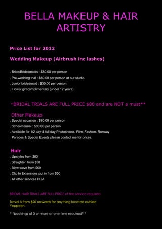 BELLA MAKEUP & HAIR
                ARTISTRY
Price List for 2012

Wedding Makeup (Airbrush inc lashes)

. Bride/Bridesmaids : $80.00 per person
. Pre-wedding trial : $80.00 per person at our studio
. Junior bridesmaid : $30.00 per person
. Flower girl complimentary (under 12 years)



**BRIDAL       TRIALS ARE FULL PRICE $80 and are NOT a must**

 Other Makeup
. Special occasion : $80.00 per person
. School formal : $80.00 per person
. Available for 1/2 day & full day Photoshoots, Film, Fashion, Runway
 Parades & Special Events please contact me for prices.



Hair
. Upstyles from $80
. Straighten from $50
. Blow wave from $50
. Clip In Extensions put in from $50
. All other services POA



BRIDAL HAIR TRIALS ARE FULL PRICE of the service required

Travel is from $20 onwards for anything located outside
Yeppoon

***bookings of 3 or more at one time required***
 