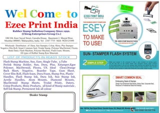 Ads: 100/104, Kazi Sayed Street, Garodia House, B-2, Masjid (W), Mumbai-400003.
W me el tCo
Ezee Print India
o
Rubber Stamp Sollution Company Since 1992.
(Chirag Enterprises Group Co.)
100/104, Kazi Sayed Street, Garodia House, Basement-2, Masjid West,
Mumbai-400003, Maharashtra, India. Tel: 2347 7755 Mob: 9820125490
================================================================
Wholesale Distributors of: Dura, Sun Stamper, Colop, Shiny, Plus Stamper
Negative film Roll, Smart Common Seal, Trodat Stamp, Polymer MacDermid, Floora,
Bank Dater, Flash Machine, Polymer Machine, Flash Foam, Mounts,
All types of Rubber Stamp Raw Materials
Flash Stamp Machine, Sun, Ezee, Single Tube, 3 Tube
PreInk Stamp Holder, Sun, Dura, Plus, Xstamper,Egee
Polymer, MacDermid, Floora, US. Ideal Clear,Orange
Back Sheet, Negative, Boarder Tape, Gum Sheet,
Cover film Roll, Flash foam, Dura Foam, Stamp Pen, Plastic
Handles, Flash Stamp Ink, Dura Ink, Sun Stamp Ink,
Acrelic Handles, Atom Mounts, Diamond Mounts,
MacDermid Stamp Sheets, Trodat Printy, Daters,
Colop Products, Shiny Products, all kind of Stamp materials ,
Self Ink Stamp, Permenent Ink all colour
LIST OF PRODUCTS IN READY STOCK
Dealer Stamp
 