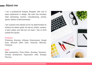 About me
I am a professional Graphic Designer with over 6
years experience in design. My work has included;
retail advertising, tourism, manufacturing, events,
sports, fashion small businesses.
I am a person who stands out for my determination to
achieve my clients goals. As well as, artistic, creative,
a team player and last but not least, I like to think
outside the square.
Programs
Photoshop, Illustrator, InDesign, Dreamweaver, Google
Suite, Microsoft Office Suite, Hootsuite, Metricool,
Freehand.
Skills
Web development, Photo Edition, Branding, Teamwork,
Concept development, Organisation skills, Strategic
Planning.
 