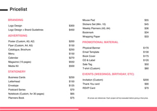 BRANDING
Logo Design
Logo Design + Brand Guidelines
$300
$450
PROMOTIONAL MATERIAL
Physical Banner
Email Template
Book Cover
CD & Label
Sale Tag
T-shirt (Custom)
$170
$130
$175
$120
$50
$80
EVENTS (WEEDINGS, BIRTHDAY, ETC)
Invitation (Custom)
Thank You card
RSVP Card
$200
$90
$70
STATIONERY
Business Cards
Letterhead
Envelope
Postcard Series
Notebook (Custom, for 30 pages)
Planners Book
$250
$150
$125
$70
$65
$75
Mouse Pad
Stickers Set (Min. 10)
Weekly Planners (A3, A4)
Bookmark
Wrapping Paper
$55
$45
$36
$34
$33ADVERTISING
Poster (Custom, A3, A2)
Flyer (Custom, A4, A5)
Catalogue, Brochure
Menu
Calendar
Magazine (15 pages)
Media Kit
$200
$150
$250
$150
$270
$550
$500
All prices are referencial. Each project will be evaluated before giving a final price.
Pricelist
 
