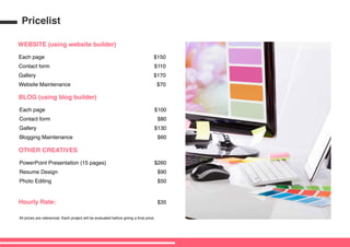 WEBSITE (using website builder)
Each page
Contact form
Gallery
Website Maintenance
$150
$110
$170
$70
BLOG (using blog builder)
Each page
Contact form
Gallery
Blogging Maintenance
$100
$80
$130
$60
OTHER CREATIVES
Hourly Rate:
PowerPoint Presentation (15 pages)
Resume Design
Photo Editing
$260
$90
$50
$35
All prices are referencial. Each project will be evaluated before giving a final price.
Pricelist
 
