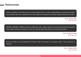Thank you Andrea for a job well done and for all your patience with us. Andrea is highly efficient with great communication.
I was sometimes late with my responses but she was really accommodating and a big help. Definitely recommend her work.
Jen B - Sydney NSW
Great job, Andrea it's very professional and flexible. Great communication and awesome ideas. I Truly recommend to
everyone.
Paul Z - Redfern NSW
AMAZING. AMAZING. AMAZING. Andrea is professional, quick, creative, patient and a great communicator! She answered
all my weirdest questions and applied my vision into a fabulous logo! Would definitely work with Andrea again!
Lila B - Petersham NSW
Testimonials
 