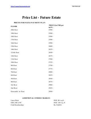 http://www.futureestate.net

7827005222

Price List - Future Estate
PRICES FOR FLEXI PAYMENT PLAN

20th floor

PRICE (in INR per
sq.ft.)
2590/-

19th floor

2590/-

18th floor

2590/-

17th floor

2590/-

16th floor

2590/-

15th floor

2600/-

14th floor

2625/-

12Ath floor

2650/-

12th floor

2675/-

11th floor

2700/-

10th floor

2725/-

9th floor

2750/-

8th floor

2775/-

7th floor

2800/-

6th floor

2825/-

5th floor

2850/-

4th floor

2875/-

3rd floor

2900/-

2nd floor

2925/-

Ground & 1st floor

2950/-

FLOOR

ADDITIONAL OTHER CHARGES
Lease Rent
EDC,EEC,FFC
Club Membership

INR. 80/-sq.ft.
INR. 120/-sq. ft.
Rs.50,000/-

 