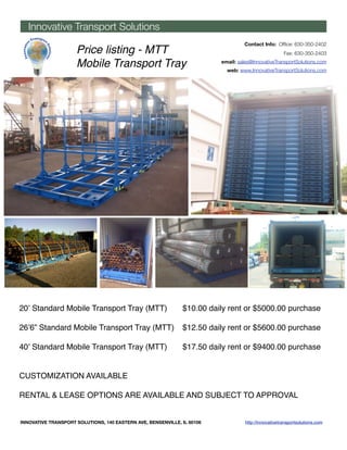 Innovative Transport Solutions
                                                                                  Contact Info: Ofﬁce: 630-350-2402
                     Price listing - MTT                                                              Fax: 630-350-2403

                     Mobile Transport Tray                               email: sales@InnovativeTransportSolutions.com
                                                                           web: www.InnovativeTransportSolutions.com




20ʼ Standard Mobile Transport Tray (MTT) "                    $10.00 daily rent or $5000.00 purchase

26ʼ6” Standard Mobile Transport Tray (MTT)" $12.50 daily rent or $5600.00 purchase

40ʼ Standard Mobile Transport Tray (MTT) "                    $17.50 daily rent or $9400.00 purchase


CUSTOMIZATION AVAILABLE

RENTAL & LEASE OPTIONS ARE AVAILABLE AND SUBJECT TO APPROVAL


INNOVATIVE TRANSPORT SOLUTIONS, 140 EASTERN AVE, BENSENVILLE, IL 60106             http://innovativetransportsolutions.com
 